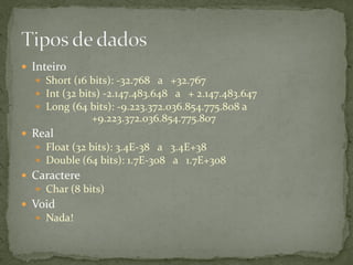  Inteiro
 Short (16 bits): -32.768 a +32.767
 Int (32 bits) -2.147.483.648 a + 2.147.483.647
 Long (64 bits): -9.223.372.036.854.775.808 a
+9.223.372.036.854.775.807
 Real
 Float (32 bits): 3.4E-38 a 3.4E+38
 Double (64 bits): 1.7E-308 a 1.7E+308
 Caractere
 Char (8 bits)
 Void
 Nada!
 