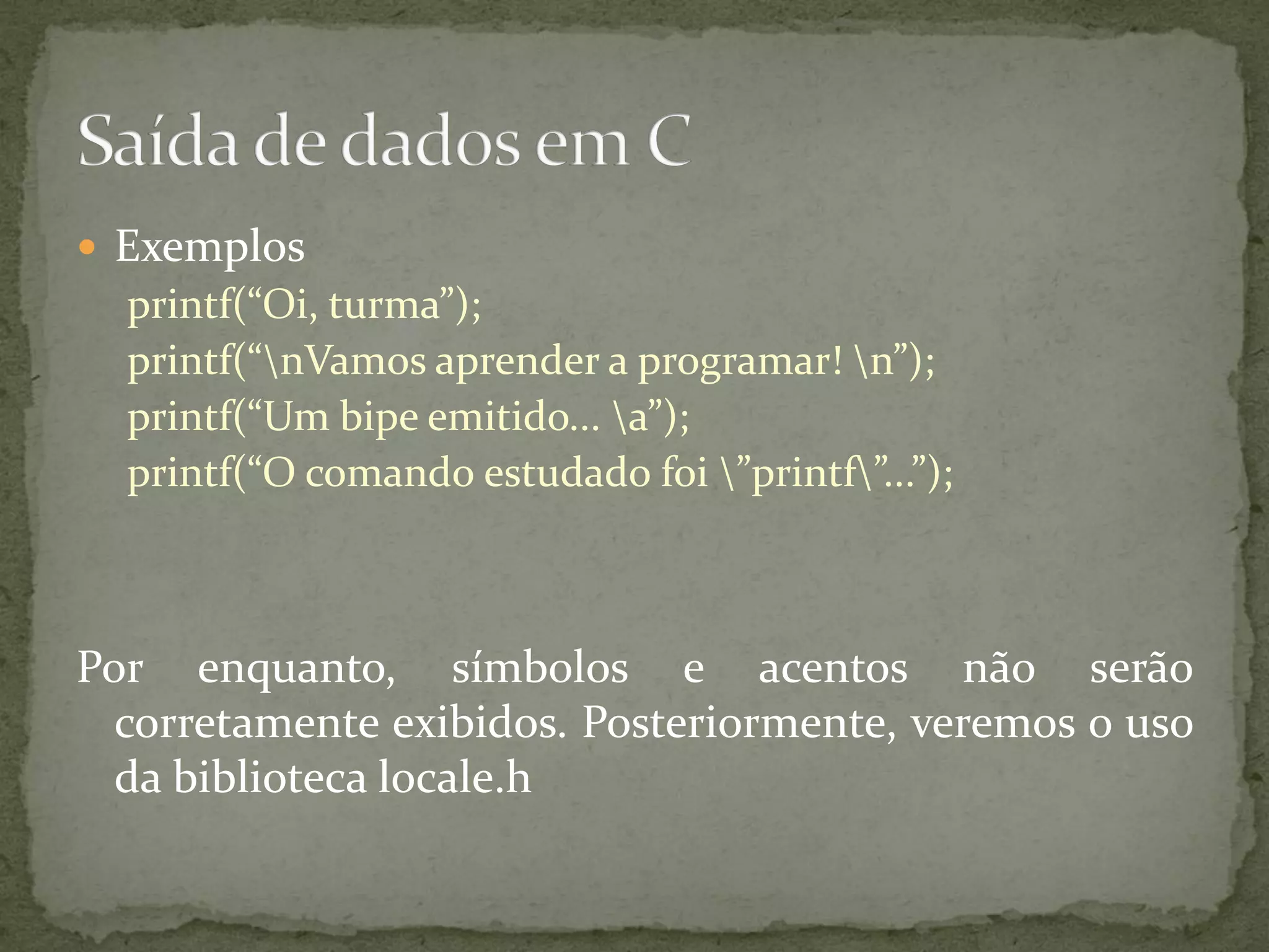  Exemplos
printf(“Oi, turma”);
printf(“nVamos aprender a programar! n”);
printf(“Um bipe emitido... a”);
printf(“O comando estudado foi ”printf”...”);
Por enquanto, símbolos e acentos não serão
corretamente exibidos. Posteriormente, veremos o uso
da biblioteca locale.h
 