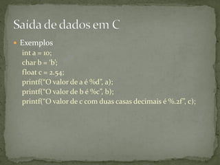  Exemplos
int a = 10;
char b = ‘b’;
float c = 2.54;
printf(“O valor de a é %d”, a);
printf(“O valor de b é %c”, b);
printf(“O valor de c com duas casas decimais é %.2f”, c);
 
