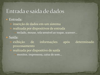  Entrada:
 inserção de dados em um sistema
 realizada por dispositivos de entrada
 teclado, mouse, tela sensível ao toque, scanner...
 Saída:
 exibição de informações após determinado
processamento
 realizada por dispositivo de saída
 monitor, impressora, caixa de som...
 