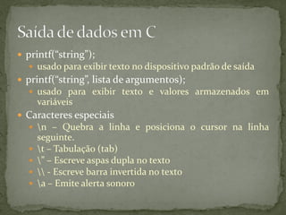  printf(“string”);
 usado para exibir texto no dispositivo padrão de saída
 printf(“string”, lista de argumentos);
 usado para exibir texto e valores armazenados em
variáveis
 Caracteres especiais
 n – Quebra a linha e posiciona o cursor na linha
seguinte.
 t – Tabulação (tab)
 ” – Escreve aspas dupla no texto
  - Escreve barra invertida no texto
 a – Emite alerta sonoro
 