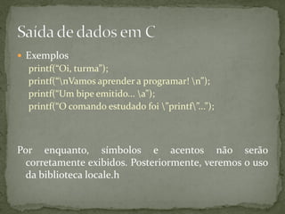  Exemplos
printf(“Oi, turma”);
printf(“nVamos aprender a programar! n”);
printf(“Um bipe emitido... a”);
printf(“O comando estudado foi ”printf”...”);
Por enquanto, símbolos e acentos não serão
corretamente exibidos. Posteriormente, veremos o uso
da biblioteca locale.h
 