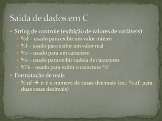  String de controle (exibição de valores de variáveis)
 %d – usado para exibir um valor inteiro
 %f – usado para exibir um valor real
 %c – usado para um caractere
 %s – usado para exibir cadeia de caracteres
 %% – usado para exibir o caractere ‘%’
 Formatação de reais
 %.nf  n é o número de casas decimais (ex.: %.2f, para
duas casas decimais)
 