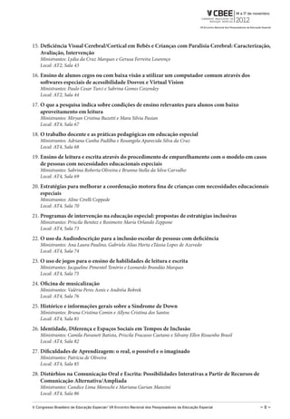 15. Deficiência Visual Cerebral/Cortical em Bebês e Crianças com Paralisia Cerebral: Caracterização,
    Avaliação, Intervenção
    Ministrantes: Lydia da Cruz Marques e Gerusa Ferreira Lourenço
    Local: AT2, Sala 43
16. Ensino de alunos cegos ou com baixa visão a utilizar um computador comum através dos
    softwares especiais de acessibilidade Dosvox e Virtual Vision
    Ministrantes: Paulo Cesar Turci e Sabrina Gomes Cozendey
    Local: AT2, Sala 44
17. O que a pesquisa indica sobre condições de ensino relevantes para alunos com baixo
    aproveitamento em leitura
    Ministrantes: Miryan Cristina Buzetti e Mara Silvia Pasian
    Local: AT4, Sala 67
18. O trabalho docente e as práticas pedagógicas em educação especial
    Ministrantes: Adriana Cunha Padilha e Rosangela Aparecida Silva da Cruz
    Local: AT4, Sala 68
19. Ensino de leitura e escrita através do procedimento de emparelhamento com o modelo em casos
    de pessoas com necessidades educacionais especiais
    Ministrantes: Sabrina Roberta Oliveira e Brunna Stella da Silva Carvalho
    Local: AT4, Sala 69
20. Estratégias para melhorar a coordenação motora fina de crianças com necessidades educacionais
    especiais
    Ministrantes: Aline Cirelli Coppede
    Local: AT4, Sala 70
21. Programas de intervenção na educação especial: propostas de estratégias inclusivas
    Ministrantes: Priscila Benitez e Rosimeire Maria Orlando Zeppone
    Local: AT4, Sala 73
22. O uso da Audiodescrição para a inclusão escolar de pessoas com deficiência
    Ministrantes: Ana Laura Paulino, Gabriela Alias Horta eTássia Lopes de Azevedo
    Local: AT4, Sala 74
23. O uso de jogos para o ensino de habilidades de leitura e escrita
    Ministrantes: Jacqueline Pimentel Tenório e Leonardo Brandão Marques
    Local: AT4, Sala 75
24. Oficina de musicalização
    Ministrantes: Valéria Peres Asnis e Andréia Bobrek
    Local: AT4, Sala 76
25. Histórico e informações gerais sobre a Síndrome de Down
    Ministrantes: Bruna Cristina Comin e Allyne Cristina dos Santos
    Local: AT4, Sala 81
26. Identidade, Diferença e Espaços Sociais em Tempos de Inclusão
    Ministrantes: Camila Pavaneti Batista, Priscila Fracasso Caetano e Silvany Ellen Risuenho Brasil
    Local: AT4, Sala 82
27. Dificuldades de Aprendizagem: o real, o possível e o imaginado
    Ministrantes: Patrícia de Oliveira
    Local: AT4, Sala 85
28. Distúrbios na Comunicação Oral e Escrita: Possibilidades Interativas a Partir de Recursos de
    Comunicação Alternativa/Ampliada
    Ministrantes: Candice Lima Moreschi e Mariana Gurian Manzini
    Local: AT4, Sala 86

V Congresso Brasileiro de Educação Especial/ Vii Encontro Nacional dos Pesquisadores da Educação Especial   – 11 –
 
