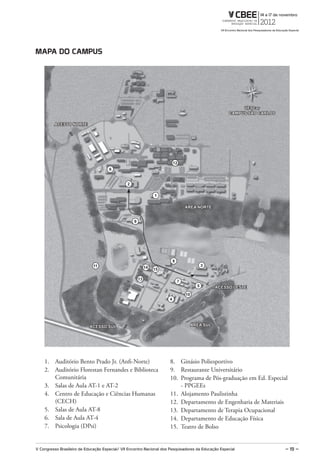 maPa do CamPuS




                                                                                                             UFSCar
                                                                                                        CAMPUS SÃO CARLOS

          ACESSO NORTE




                                                                           12
                                      6


                                                2

                                                                  1

                                                                                   ÁREA NORTE


                                                    9




                                                                           8
                              11                             14                               3
                                                                  15

                                                        13
                                                                               7
                                                                                          5        ACESSO LESTE
                                                                                   10
                                                                       4




                            ACESSO SUL                                                  ÁREA SUL




    1. Auditório Bento Prado Jr. (Anfi-Norte)                          8. Ginásio Poliesportivo
    2. Auditório Florestan Fernandes e Biblioteca                      9. Restaurante Universitário
       Comunitária                                                     10. Programa de Pós-graduação em Ed. Especial
    3. Salas de Aula AT-1 e AT-2                                           - PPGEEs
    4. Centro de Educação e Ciências Humanas                           11. Alojamento Paulistinha
       (CECH)                                                          12. Departamento de Engenharia de Materiais
    5. Salas de Aula AT-8                                              13. Departamento de Terapia Ocupacional
    6. Sala de Aula AT-4                                               14. Departamento de Educação Física
    7. Psicologia (DPsi)                                               15. Teatro de Bolso


V Congresso Brasileiro de Educação Especial/ VII Encontro Nacional dos Pesquisadores da Educação Especial                   – 19 –
 
