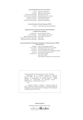 Universidade Federal de São Carlos (UFSCar)
                              Reitor    Targino de Araújo Filho
                         Vice-Reitor    Pedro Manoel Galetti Junior
          Pró-Reitora de Graduação      Emilia Freitas de Lima
       Pró-Reitor de Pós-Graduação      Bernardo Arantes do N. Teixeira
             Pró-Reitor de Pesquisa     Claudio Shyinti Kiminami
             Pró-Reitor de Extensão     Marina Silveira Palhares
       Pró-Reitor de Administração      Manoel Fernando Martins


                 Centro de Educação e Ciências Humanas (CECH)
                            Diretora    Wanda Aparecida Machado Hoffmann


          Programa de Pós-Graduação em Educação Especial (PPGEEs)
                            Conselho de Pós-Graduação
                      Coordenadora      Enicéia Gonçalves Mendes
                 Vice-Coordenadora      Cristina Bróglia Feitosa Lacerda
        Representante docente titular   Mey de Abreu Van Munster
 Representante Discente (Doutorado)     Eliane Mahl
  Representante Discente (Mestrado)     Patrícia Rossi


Associação Brasileira de Pesquisadores em Educação e Educação Especial (ABPEE)
                                Gestão 2010-2011
                          Presidente    Maria Cristina Marquezine (UEL)
                     Vice-presidente    Leila Regina D’Oliveira P. Nunes (UERJ)
                       1º Secretário    Nerli Nonato Ribeiro Mori (UEM)
                       2º Secretário    Rita de Cássia Barbosa Paiva Magalhães (UFRN)
                          Tesoureiro    Eliza Dieko Oshiro Tanaka (UEL)
                     Conselho Fiscal    Sadao Omote (UFMS)
                                        Rosana Glat (UERJ)
                                        Mariza Borges W. Barbosa de Carvalho (UFMA)




         Congresso Brasileiro de Educação Especial (5.: 2012 : São Carlos)
              Programação do V Congresso Brasileiro de Educação
         Especial – CBEE : São Carlos, 14 a 17 novembro 2012 / Associação
         Brasileira de Pesquisadores em Educação Especial – ABPEE;
         Programa de Pós-graduação em Educação Especial –
         PPGEE/UFSCar. – São Carlos: Ed. Cubo, 2012.
              106 p.

              1. Educação Especial. 2. Pesquisa. 3. Educação Especial do
         Brasil. 4. Educação. 5. Política educacional. I. Associação Brasileira de
         Pesquisadores em Educação Especial. II. Programa de Pós-Graduação
         em Educação Especial. III. Título.




                                 Produção Editorial

                    Editoração Eletrônica, Projeto Gráfico e Capa
 