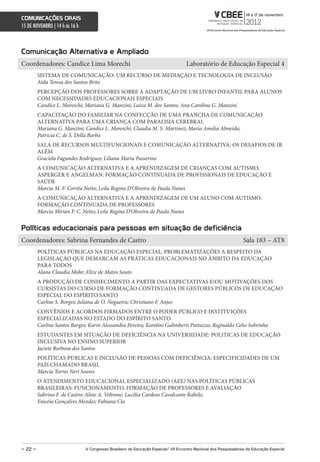 comunicações orais
15 DE NOVEMBRO | 14 h às 16 h



comunicação alternativa e ampliado
Coordenadores: Candice Lima Morechi                                                  Laboratório de Educação Especial 4
         SISTEMA DE COMUNICAÇÃO: UM RECURSO DE MEDIAÇÃO E TECNOLOGIA DE INCLUSÃO
         Aída Teresa dos Santos Brito
         PERCEPÇÃO DOS PROFESSORES SOBRE A ADAPTAÇÃO DE UM LIVRO INFANTIL PARA ALUNOS
         COM NECESSIDADES EDUCACIONAIS ESPECIAIS
         Candice L. Moreschi; Mariana G. Manzini; Luiza M. dos Santos; Ana Carolina G. Manzini
         CAPACITAÇÃO DO FAMILIAR NA CONFECÇÃO DE UMA PRANCHA DE COMUNICAÇÃO
         ALTERNATIVA PARA UMA CRIANÇA COM PARALISIA CEREBRAL
         Mariana G. Manzini; Candice L. Moreschi; Claudia M. S. Martinez; Maria Amelia Almeida;
         Patricia C. de S. Della Barba
         SALA DE RECURSOS MULTIFUNCIONAIS E COMUNICAÇÃO ALTERNATIVA: OS DESAFIOS DE IR
         ALÉM
         Graciela Fagundes Rodrigues; Liliana Maria Passerino
         A COMUNICAÇÃO ALTERNATIVA E A APRENDIZAGEM DE CRIANÇAS COM AUTISMO,
         ASPERGER E ANGELMAN: FORMAÇÃO CONTINUADA DE PROFISSIONAIS DE EDUCAÇÃO E
         SAÚDE
         Marcia M. F. Corrêa Netto; Leila Regina D’Oliveira de Paula Nunes
         A COMUNICAÇÃO ALTERNATIVA E A APRENDIZAGEM DE UM ALUNO COM AUTISMO:
         FORMAÇÃO CONTINUADA DE PROFESSORES
         Marcia Mirian F. C. Netto; Leila Regina D’Oliveira de Paula Nunes


Políticas educacionais para pessoas em situação de deficiência
Coordenadores: Sabrina Fernandes de Castro                                                                         Sala 183 – AT8
         POLÍTICAS PÚBLICAS NA EDUCAÇÃO ESPECIAL: PROBLEMATIZAÇÕES A RESPEITO DA
         LEGISLAÇÃO QUE DEMARCAM AS PRÁTICAS EDUCACIONAIS NO ÂMBITO DA EDUCAÇÃO
         PARA TODOS
         Alana Claudia Mohr; Elize de Matos Souto
         A PRODUÇÃO DE CONHECIMENTO A PARTIR DAS EXPECTATIVAS E/OU MOTIVAÇÕES DOS
         CURSISTAS DO CURSO DE FORMAÇÃO CONTINUADA DE GESTORES PÚBLICOS DE EDUCAÇÃO
         ESPECIAL DO ESPÍRITO SANTO
         Carline S. Borges; Juliana de O. Nogueira; Christiano F. Anjos
         CONVÊNIOS E ACORDOS FIRMADOS ENTRE O PODER PÚBLICO E INSTITUIÇÕES
         ESPECIALIZADAS NO ESTADO DO ESPÍRITO SANTO
         Carline Santos Borges; Karin Alessandra Pereira; Karolini Galimberti Pattuzzo; Reginaldo Celio Sobrinho
         ESTUDANTES EM SITUAÇÃO DE DEFICIÊNCIA NA UNIVERSIDADE: POLITICAS DE EDUCAÇÃO
         INCLUSIVA NO ENSINO SUPERIOR
         Jaciete Barbosa dos Santos
         POLÍTICAS PÚBLICAS E INCLUSÃO DE PESSOAS COM DEFICIÊNCIA: ESPECIFICIDADES DE UM
         PAÍS CHAMADO BRASIL
         Marcia Torres Neri Soares
         O ATENDIMENTO EDUCACIONAL ESPECIALIZADO (AEE) NAS POLÍTICAS PÚBLICAS
         BRASILEIRAS: FUNCIONAMENTO, FORMAÇÃO DE PROFESSORES E AVALIAÇÃO
         Sabrina F. de Castro; Aline A. Veltrone; Lucélia Cardoso Cavalcante Rabelo;
         Enicéia Gonçalves Mendes; Fabiana Cia




– 22 –                          V congresso Brasileiro de educação especial/ Vii encontro nacional dos Pesquisadores da educação especial
 