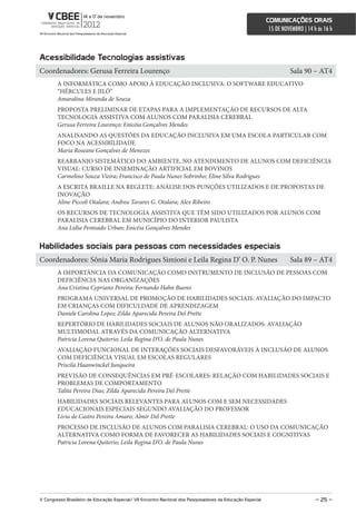 comunicações orais
                                                                                                             15 DE NOVEMBRO | 14 h às 16 h



acessibilidade Tecnologias assistivas
Coordenadores: Gerusa Ferreira Lourenço                                                                               Sala 90 – AT4
        A INFORMÁTICA COMO APOIO À EDUCAÇÃO INCLUSIVA: O SOFTWARE EDUCATIVO
        “HÉRCULES E JILÓ”
        Amaralina Miranda de Souza
        PROPOSTA PRELIMINAR DE ETAPAS PARA A IMPLEMENTAÇÃO DE RECURSOS DE ALTA
        TECNOLOGIA ASSISTIVA COM ALUNOS COM PARALISIA CEREBRAL
        Gerusa Ferreira Lourenço; Enicéia Gonçalves Mendes
        ANALISANDO AS QUESTÕES DA EDUCAÇÃO INCLUSIVA EM UMA ESCOLA PARTICULAR COM
        FOCO NA ACESSIBILIDADE
        Maria Roseane Gonçalves de Menezes
        REARRANJO SISTEMÁTICO DO AMBIENTE, NO ATENDIMENTO DE ALUNOS COM DEFICIÊNCIA
        VISUAL: CURSO DE INSEMINAÇÃO ARTIFICIAL EM BOVINOS
        Carmelino Souza Vieira; Francisco de Paula Nunes Sobrinho; Eline Silva Rodrigues
        A ESCRITA BRAILLE NA REGLETE: ANÁLISE DOS PUNÇÕES UTILIZADOS E DE PROPOSTAS DE
        INOVAÇÃO
        Aline Piccoli Otalara; Andrea Tavares G. Otalara; Alex Ribeiro
        OS RECURSOS DE TECNOLOGIA ASSISTIVA QUE TÊM SIDO UTILIZADOS POR ALUNOS COM
        PARALISIA CEREBRAL EM MUNICÍPIO DO INTERIOR PAULISTA
        Ana Lidia Penteado Urban; Enicéia Gonçalves Mendes


Habilidades sociais para pessoas com necessidades especiais
Coordenadores: Sônia Maria Rodrigues Simioni e Leila Regina D’ O. P. Nunes                                            Sala 89 – AT4
        A IMPORTÂNCIA DA COMUNICAÇÃO COMO INSTRUMENTO DE INCLUSÃO DE PESSOAS COM
        DEFICIÊNCIA NAS ORGANIZAÇÕES
        Ana Cristina Cypriano Pereira; Fernando Hahn Bueno
        PROGRAMA UNIVERSAL DE PROMOÇÃO DE HABILIDADES SOCIAIS: AVALIAÇÃO DO IMPACTO
        EM CRIANÇAS COM DIFICULDADE DE APRENDIZAGEM
        Daniele Carolina Lopes; Zilda Aparecida Pereira Del Prette
        REPERTÓRIO DE HABILIDADES SOCIAIS DE ALUNOS NÃO ORALIZADOS: AVALIAÇÃO
        MULTIMODAL ATRAVÉS DA COMUNICAÇÃO ALTERNATIVA
        Patricia Lorena Quiterio; Leila Regina D’O. de Paula Nunes
        AVALIAÇÃO FUNCIONAL DE INTERAÇÕES SOCIAIS DESFAVORÁVEIS À INCLUSÃO DE ALUNOS
        COM DEFICIÊNCIA VISUAL EM ESCOLAS REGULARES
        Priscila Haanwinckel Junqueira
        PREVISÃO DE CONSEQUÊNCIAS EM PRÉ-ESCOLARES: RELAÇÃO COM HABILIDADES SOCIAIS E
        PROBLEMAS DE COMPORTAMENTO
        Talita Pereira Dias; Zilda Aparecida Pereira Del Prette
        HABILIDADES SOCIAIS RELEVANTES PARA ALUNOS COM E SEM NECESSIDADES
        EDUCACIONAIS ESPECIAIS SEGUNDO AVALIAÇÃO DO PROFESSOR
        Livia de Castro Pereira Amaro; Almir Del Prette
        PROCESSO DE INCLUSÃO DE ALUNOS COM PARALISIA CEREBRAL: O USO DA COMUNICAÇÃO
        ALTERNATIVA COMO FORMA DE FAVORECER AS HABILIDADES SOCIAIS E COGNITIVAS
        Patricia Lorena Quiterio; Leila Regina D’O. de Paula Nunes




V congresso Brasileiro de educação especial/ Vii encontro nacional dos Pesquisadores da educação especial                         – 25 –
 