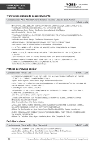 comunicações orais
15 DE NOVEMBRO | 14 h às 16 h



Transtornos globais do desenvolvimento
Coordenadores: Alice Almeida Chaves Resende e Camila Graciella dos S. Gomes
                                                                                                                    Sala 88 – AT4
         INTERVENÇÃO DA TERAPIA OCUPACIONAL COM UMA CRIANÇA AUTISTA ATRAVÉS DA
         TERAPIA DE INTEGRAÇÃO SENSORIAL: UM ESTUDO DE CASO
         Andréa Rizzo dos Santos Boettger Giardinetto; Mayara Luiza da Silva Naddeo;
         Janete Teresinha Nery Moreira Rossi
         TERAPIA OCUPACIONAL E AUTISMO: POSSIBILIDADES DE ATUAÇÃO NO CONTEXTO DA
         EDUCAÇÃO ESPECIAL
         Andréa Rizzo dos Santos Boettger Giardinetto; Flávia Arantes Táparo
         METODOLOGIAS DE ENSINO APLICADAS A INDIVÍDUOS COM AUTISMO
         Alice Almeida Chaves de Resende; Melissa Picchi Zambon; Valéria Mendes
         RELAÇÕES ENTRE FAMÍLIA, ESCOLA E A INCLUSÃO DE PESSOAS COM AUTISMO
         Rosanita Moschini; Carlo Schmidt
         CARACTERIZAÇÃO DA HETEROGENEIDADE COMPORTAMENTAL DE CRIANÇAS COM
         AUTISMO
         Larissa Helena Zani Santos de Carvalho; Almir Del Prette; Zilda Aparecida Pereira Del Prette
         OS EFEITOS DO ENSINO DE TATO PARA ITENS DE ALTA E BAIXA PREFERÊNCIA NA
         EMERGÊNCIA DO MANDO EM CRIANÇAS COM AUTISMO
         Valéria Mendes; Nassim Chamel Elias; Celso Goyos


Práticas de inclusão escolar
Coordenadores: Fabiana Cia                                                                                          Sala 87 – AT4
         FATORES SOCIAIS PRESENTES NA INCLUSÃO DOS ALUNOS COM DEFICIÊNCIA NO ENSINO
         TÉCNICO DO COLÉGIO UNIVERSITÁRIO/UFMA
         Angélica Moura Siqueira Cunha; Mariza Borges Wall Barbosa de Carvalho
         PROJETOS DE INCLUSÃO INSERIDOS NOS PROJETOS POLÍTICOS PEDAGÓGICOS DE ESCOLAS
         MUNICIPAIS DE ENSINO FUNDAMENTAL
         Camila Mugnai Vieira; Sabrina Alves Dias
         AMBIVALÊNCIAS NA REPRESENTAÇÃO SOCIAL DE INCLUSÃO: ENTRE O POLITICAMENTE
         CORRETO E A IMPOSSIBILIDADE
         Kátia Rosa Azevedo; Teresa Cristina Siqueira Cerqueira
         ANÁLISE DOS RELATOS DOS PROFESSORES PARTICIPANTES ACERCA DO PROCESSO DE
         INCLUSÃO DE ALUNOS SURDOS
         Kátia Tavares Meserlian; Célia Regina Vitaliano
         AVALIAÇÃO DE UM CURSO DE FORMAÇÃO PARA PROFESSORES PRÉ-ESCOLARES SOBRE A
         RELAÇÃO FAMÍLIA E ESCOLA NO CONTEXTO DA INCLUSÃO
         Fabiana Cia; Ana Luiza Ferrari Silva; Daniele Sentevil da Silva; Danielli Silva Gualda; Laura Borges
         CURSO DE FORMAÇÃO DE PROFESSORES “BRINQUEDOTECA PARA TODOS”: AVALIAÇÃO DE
         UM ANO DE EXPERIÊNCIA
         Fabiana Cia; Carla Rios; Rebeca Ripari; Ana Luiza Ferrari Silva; Débora Lucila Carlos


Deficiência visual
Coordenadores: Eliana Mahl e Lígia Giacomini                                                                       Sala 185 – AT8
         PRODUÇÃO DE MAPA TÁTIL COMO FERRAMENTA DE ENSINO
         Angelina Dias Leão Costa; Bruna Ramalho Sarmento; Marjorie Maria de Abreu Gomes;
         Larissa Scarano Pereira Matos da Silva; Emilly Nóbrega Figueiredo


– 26 –                          V congresso Brasileiro de educação especial/ Vii encontro nacional dos Pesquisadores da educação especial
 