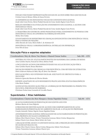 comunicações orais
                                                                                                             15 DE NOVEMBRO | 14 h às 16 h



        POR QUE NÃO PASSEI? REPRESENTAÇÕES SOCIAIS DE ALUNOS SOBRE FRACASSO ESCOLAR
        Cristina Costa de Moraes; Helena de Souza Ferreira
        AS EXPERIÊNCIAS DE DEFICIENTES VISUAIS NO CONTEXTO EDUCACIONAL
        Josefa Lidia Costa Pereira; Maria Piedade Resende da Costa; Sandra Regina Costa Pereira
        RESGATE HISTÓRICO DA EVOLUÇÃO DO ATENDIMENTO EDUCACIONAL A ALUNOS COM
        DEFICIENCIA VISUAL
        Josefa Lidia Costa Pereira; Maria Piedade Resende da Costa; Sandra Regina Costa Pereira
        A TRAJETÓRIA DO CENTRO DE APOIO PEDAGÓGICO PARA ATENDIMENTO ÀS PESSOAS COM
        DEFICIÊNCIA VISUAL DE LONDRINA NA FORMAÇÃO DOCENTE
        Shirley Alves Godoy
        LEVANTAMENTO DE REPERTÓRIO DE CRIANÇAS/ADOLESCENTES COM DEFICIÊNCIA VISUAL
        PARA O ENSINO DE FRAÇÕES
        Ailton Barcelos da Costa; Maria Stella C. de Alcântara Gil
        DEFICIÊNCIA VISUAL E AFRODESCENDÊNCIA: ENTRELACE DE DIFERENÇAS
        Ivone Silva de Jesus


educação Física e esportes adaptados
Coordenadores: Mey de Abreu Van Muster e Manoel Osmar Seabra                                                         Sala 180 – AT8
        HISTÓRIA DE VIDA DE ATLETAS PARTICIPANTES DO HANDEBOL EM CADEIRA DE RODAS
        Anne Caroline Duarte; Francieli de Abreu; Robson Frank
        A INCLUSÃO DE ALUNOS COM HIPERATIVIDADE NAS AULAS DE EDUCAÇÃO FÍSICA
        Anne Caroline Duarte; Bruna Marchioro
        INICIAÇÃO ESPORTIVA EM CRIANÇAS COM DEFICIÊNCIA: UMA REVISÃO DE LITERATURA
        Flávio Anderson Pedrosa de Melo; Mey de Abreu Van Munster
        EDUCAÇÃO FÍSICA NO COTIDIANO ESCOLAR: ADJUVANTE OU OBSTÁCULO PARA A
        INCLUSÃO?
        Katiuscia Aparecida Moreira de Oliveira Mendes
        ESPORTE ADAPTADO DE ALTO RENDIMENTO PRATICADO POR ATLETAS PARALÍMPICOS
        Celia Maria Teodoro
        LICENCIATURA EM EDUCAÇÃO FÍSICA E A FORMAÇÃO DE PROFESSORES NA PERSPECTIVA
        INCLUSIVA: PERCEPÇÃO DE EGRESSOS
        Christiane Freitas Luna; Leonardo de Carvalho Duarte


superdotados / altas habilidades
Coordenadores: Clayton dos Reis Marques e Soraia Napoleão Freitas                                                     Sala 86 – AT4
        AS ALTAS HABILIDADES/SUPERDOTAÇÃO EM SUJEITOS ADULTOS
        Bárbara Martins de Lima Delpretto
        O PROCESSO DE IDENTIFICAÇÃO DE ALUNOS COM COMPORTAMENTOS DE ALTAS
        HABILIDADES/SUPERDOTAÇÃO NO AMBIENTE ESCOLAR: A ATUAÇÃO DO PROFESSOR
        Camyla Antonioli; Tatiane Negrini; Soraia Napoleão Freitas
        ATENDIMENTO EDUCACIONAL ESPECIALIZADO EM ALTAS HABILIDADES/SUPERDOTAÇÃO:
        UMA PROPOSTA DO NAAH/S LONDRINA/PR
        Fabiane Silva Chueire Cianca; Viviane Tramontina Leonessa; Maria Cristina Marquezine;
        Juliana Chueire Lyra; Josiane Maria Sichieri da Costa
        A RELAÇÃO ENTRE AH/SD E O CONTEXTO SOCIAL SOB A PERCEPÇÃO DOS COORDENADORES
        DE LICENCIATURAS DA UEL
        Fabiane Silva Chueire Cianca; Maria Cristina Marquezine; Ednéia Vieira Rossato;
        Viviane Tramontina Leonessa; Juliana Chueire Lyra

V congresso Brasileiro de educação especial/ Vii encontro nacional dos Pesquisadores da educação especial                         – 27 –
 