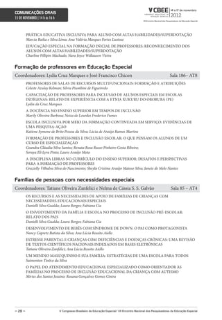comunicações orais
15 DE NOVEMBRO | 14 h às 16 h



         PRÁTICA EDUCATIVA INCLUSIVA PARA ALUNO COM ALTAS HABILIDADES/SUPERDOTAÇÃO
         Marcia Raika e Silva Lima; Ana Valéria Marques Fortes Lustosa
         EDUCAÇÃO ESPECIAL NA FORMAÇÃO INICIAL DE PROFESSORES: RECONHECIMENTO DOS
         ALUNOS COM ALTAS HABILIDADES/SUPERDOTAÇÃO
         Charline Fillipin Machado; Nara Joyce Wellausen Vieira


Formação de professores em educação especial
Coordenadores: Lydia Cruz Marques e José Francisco Chicon                                                           Sala 186– AT8
         PROFESSORES DE SALAS DE RECURSOS MULTIFUNCIONAIS: FORMAÇÃO E ATRIBUIÇÕES
         Celeste Azulay Kelman; Silvia Piumbini de Figueiredo
         CAPACITAÇÃO DE PROFESSORES PARA INCLUSÃO DE ALUNOS ESPECIAIS EM ESCOLAS
         INDÍGENAS: RELATO DE EXPERIÊNCIA COM A ETNIA XUKURU DO ORORUBÁ (PE)
         Lydia da Cruz Marques
         A DOCÊNCIA NO ENSINO SUPERIOR EM TEMPOS DE INCLUSÃO
         Marily Oliveira Barbosa; Neiza de Lourdes Frederico Fumes
         ESCOLA INCLUSIVA POR MEIO DA FORMAÇÃO CONTINUADA EM SERVIÇO: EVIDÊNCIAS DE
         UMA PESQUISA-AÇÃO
         Katiene Symone de Brito Pessoa da Silva; Lúcia de Araújo Ramos Martins
         FORMAÇÃO DE PROFESSORES E INCLUSÃO ESCOLAR: O QUE PENSAM OS ALUNOS DE UM
         CURSO DE ESPECIALIZAÇÃO
         Geandra Cláudia Silva Santos; Renata Rosa Russo Pinheiro Costa Ribeiro;
         Soraya Eli Lyra Pinto; Lauro Araújo Mota
         A DISCIPLINA LIBRAS NO CURRÍCULO DO ENSINO SUPERIOR: DESAFIOS E PERSPECTIVAS
         PARA A FORMAÇÃO DE PROFESSORES
         Grazielly Vilhalva Silva do Nascimento; Sheyla Cristina Araújo Matoso Silva; Janete de Melo Nantes


Famílias de pessoas com necessidades especiais
Coordenadores: Tatiane Oliveira Zanfelici e Nelma de Cássia S. S. Galvão                                            Sala 85 – AT4
         OS RECURSOS E AS NECESSIDADES DE APOIO DE FAMÍLIAS DE CRIANÇAS COM
         NECESSIDADDES EDUCACIONAIS ESPECIAIS
         Danielli Silva Gualda; Laura Borges; Fabiana Cia
         O ENVOLVIMENTO DA FAMÍLIA E ESCOLA NO PROCESSO DE INCLUSÃO PRÉ-ESCOLAR:
         RELATO DOS PAIS
         Danielli Silva Gualda; Laura Borges; Fabiana Cia
         DESENVOLVIMENTO DE BEBÊS COM SÍNDROME DE DOWN: O PAI COMO PROTAGONISTA
         Nancy Capretz Batista da Silva; Ana Lúcia Rossito Aiello
         ESTRESSE PARENTAL E CRIANÇAS COM DEFICIÊNCIAS E DOENÇAS CRÔNICAS: UMA REVISÃO
         DE TEXTOS CIENTÍFICOS NACIONAIS INDEXADOS EM BASES ELETRÔNICAS
         Tatiane Oliveira Zanfelici; Ana Lúcia Rossito Aiello
         UM MENINO MALUQUINHO E SUA FAMÍLIA: ESTRATÉGIAS DE UMA ESCOLA PARA TODOS
         Saimonton Tinôco da Silva
         O PAPEL DO ATENDIMENTO EDUCACIONAL ESPECIALIZADO COMO ORIENTADOR ÀS
         FAMÍLIAS NO PROCESSO DE INCLUSÃO EDUCACIONAL DA CRIANÇA COM AUTISMO
         Mirtes dos Santos Jesuino; Rosana Gonçalves Gomes Cintra




– 28 –                          V congresso Brasileiro de educação especial/ Vii encontro nacional dos Pesquisadores da educação especial
 