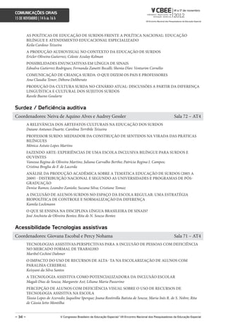 comunicações orais
15 DE NOVEMBRO | 14 h às 16 h



         AS POLÍTICAS DE EDUCAÇÃO DE SURDOS FRENTE A POLÍTICA NACIONAL: EDUCAÇÃO
         BILÍNGUE E ATENDIMENTO EDUCACIONAL ESPECIALIZADO
         Keila Cardoso Teixeira
         A PRODUÇÃO AUDIOVISUAL NO CONTEXTO DA EDUCAÇÃO DE SURDOS
         Ericler Oliveira Gutierrez; Celeste Azulay Kelman
         POSSIBILIDADES ENUNCIATIVAS EM LÍNGUA DE SINAIS
         Ednalva Gutierrez Rodrigues; Fernanda Zanetti Becalli; Shenia D’arc Venturim Cornélio
         COMUNICAÇÃO DE CRIANÇA SURDA: O QUE DIZEM OS PAIS E PROFESSORES
         Ana Claudia Tenor; Débora Deliberato
         PRODUÇÃO DA CULTURA SURDA NO CENÁRIO ATUAL: DISCUSSÕES A PARTIR DA DIFERENÇA
         LINGUÍSTICA E CULTURAL DOS SUJEITOS SURDOS
         Ravele Bueno Goularte


surdez / Deficiência auditiva
Coordenadores: Neiva de Aquino Alves e Audrey Gessler                                                               Sala 72 – AT4
         A RELEVÂNCIA DOS ARTEFATOS CULTURAIS NA EDUCAÇÃO DOS SURDOS
         Daiane Antunes Duarte; Carolina Terribile Teixeira
         PROFESSOR SURDO: MEDIADOR DA CONSTRUÇÃO DE SENTIDOS NA VIRADA DAS PRÁTICAS
         BILÍNGUES
         Mônica Astuto Lopes Martins
         FAZENDO ARTE: EXPERIÊNCIAS DE UMA ESCOLA INCLUSIVA BILÍNGUE PARA SURDOS E
         OUVINTES
         Vanessa Regina de Oliveira Martins; Juliana Carvalho Bertho; Patrícia Regina I. Campos;
         Cristina Broglia de F. de Lacerda
         ANÁLISE DA PRODUÇÃO ACADÊMICA SOBRE A TEMÁTICA EDUCAÇÃO DE SURDOS (2005 A
         2009) - DISTRIBUIÇÃO NACIONAL E SEGUNDO AS UNIVERSIDADES E PROGRAMAS DE PÓS-
         GRADUAÇÃO
         Denise Ramos; Leandro Zaniolo; Suzana Silva; Cristiane Tomaz
         A INCLUSÃO DE ALUNOS SURDOS NO ESPAÇO DA ESCOLA REGULAR: UMA ESTRATÉGIA
         BIOPOLÍTICA DE CONTROLE E NORMALIZAÇÃO DA DIFERENÇA
         Kamila Lockmann
         O QUE SE ENSINA NA DISCIPLINA LÍNGUA BRASILEIRA DE SINAIS?
         José Anchieta de Oliveira Bentes; Rita de N. Souza-Bentes


acessibilidade Tecnologias assistivas
Coordenadores: Giovana Escobal e Percy Nohama                                                                       Sala 71 – AT4
         TECNOLOGIAS ASSISTIVAS:PERSPECTIVAS PARA A INCLUSÃO DE PESSOAS COM DEFICIÊNCIA
         NO MERCADO FORMAL DE TRABALHO
         Maribel Cechini Dahmer
         O IMPACTO DO USO DE RECURSOS DE ALTA- TA NA ESCOLARIZAÇÃO DE ALUNOS COM
         PARALISIA CEREBRAL
         Keisyani da Silva Santos
         A TECNOLOGIA ASSISTIVA COMO POTENCIALIZADORA DA INCLUSÃO ESCOLAR
         Magali Dias de Souza; Margarete Axt; Liliana Maria Passerino
         PERCEPÇÃO DE ALUNOS COM DEFICIÊNCIA VISUAL SOBRE O USO DE RECURSOS DE
         TECNOLOGIA ASSISTIVA NA ESCOLA
         Tássia Lopes de Azevedo; Jaqueline Sperque; Joana Rostirolla Batista de Souza; Maria Inês R. de S. Nobre; Rita
         de Cássia Ietto Montilha


– 34 –                          V congresso Brasileiro de educação especial/ Vii encontro nacional dos Pesquisadores da educação especial
 