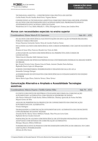comunicações orais
                                                                                                             15 DE NOVEMBRO | 14 h às 16 h



        TECNOLOGIA ASSISTIVA – CONSTRUINDO UMA POLÍTICA DE GESTÃO
        Cecilia Prado; Priscila Varella; Roseli Forte; Virginia Marino
        CONHECENDO AS TECNOLOGIAS ASSISTIVAS COMO RECURSOS PARA MELHOR ATENDER
        OS ALUNOS COM NECESSIDADES EDUCACIONAIS ESPECIAIS: PROBLEMATIZANDO O
        ATENDIMENTO EDUCACIONAL ESPECIALIZADO
        Wanderlane de O. Cruz; Rubia Mikaelly S. e Silva; Elizangela da S. Feitosa; Jane Lindoso Brito


alunos com necessidades especiais no ensino superior
Coordenadores: Elaine Maria B. R. Guerreiro                                                                          Sala 181 – AT8
        OS ALUNOS COM DEFICIÊNCIA NAS INSTITUIÇÕES DE EDUCAÇÃO SUPERIOR BRASILEIRA
        PÚBLICO VERSUS PRIVADO
        Soraya Dayanna Guimarães Santos; Neiza de Lourdes Frederico Fumes
        INCLUINDO ALUNOS COM DEFICIÊNCIA NOS CURSOS SUPERIORES: UM CASO DE SUCESSO NO
        IFPB
        Rivania de Sousa Silva; Francisco Ricardo Lins Vieira de Melo
        A INCLUSÃO DE ALUNOS COM DEFICIÊNCIA NA PERSPECTIVA DOS CURSOS DE
        LICENCIATURA
        Vânia Lima de Almeida; Edelir Salomão Garcia
        ACESSIBILIDADE EM SÍTIOS ELETRÔNICOS DAS UNIVERSIDADES FEDERAIS DA REGIÃO NORTE
        DO BRASIL
        Igor Ernesto Ferreira Costa; Hosana Lima de Paula; Antonia Claudia Dutra Barbosa;
        Raphaella Duarte Lopes de Albuquerque
        SURDOS UNIVERSITÁRIOS: POSSIBILIDADES E DESAFIOS EM SALA DE AULA
        Samantha Camargo Daroque
        ACESSIBILIDADE DE ESTUDANTES COM DEFICIÊNCIAS E O FINANCIAMENTO DO ENSINO
        SUPERIOR
        Maria Marta Lopes Flores; Dulcéria Tartuci; Tânia Tartuci


comunicação alternativa e ampliado e acessibilidade Tecnologias
assistivas
Coordenadores: Márcia Duarte e Teófilo Galvão Filho                                                                   Sala 70 – AT4
        O CONTO E RECONTO DE HISTÓRIAS UTILIZANDO RECURSOS DA COMUNICAÇÃO
        SUPLEMENTAR E ALTERNATIVA COM CRIANÇAS SÍNDROME DE DOWN
        Aila Narene Dahwache Criado Rocha; Débora Deliberato; Thatiany Aparecida de Freitas Dal Belo;
        Mayara Gomes da Silva
        ANÁLISE DE PERIÓDICOS DA PRODUÇÃO DE CONHECIMENTO EM COMUNICAÇÃO
        SUPLEMENTAR E/OU ALTERNATIVA
        Viviane Rodrigues
        TRABALHANDO A COMUNICAÇÃO SUPLEMENTAR E/OU ALTERNATIVA EM UM PACIENTE
        COM SÍNDROME DE DANDY WALKER
        Amanda Dal Ri; Marisa Tomoe Hebhiara Fukuda; Thais Preccaro Leiva Gatti;
        Raphaela Barroso Guedes Granzotti
        PARTICIPAÇÃO DE ALUNOS COM DEFICIÊNCIA EM ATIVIDADES PEDAGÓGICAS INFANTIS
        ADAPTADAS COM SISTEMAS DE COMUNICAÇÃO ALTERNATIVA
        Munique Massaro; Débora Deliberato
        TURISMO INCLUSIVO ÀS PESSOAS COM NECESSIDADES ESPECÍFICAS EM ARRAIAL DO CABO:
        LIMITAÇÕES E POSSIBILIDADES
        Adriana da Silva Souza



V congresso Brasileiro de educação especial/ Vii encontro nacional dos Pesquisadores da educação especial                         – 35 –
 