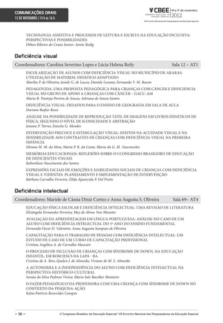 comunicações orais
15 DE NOVEMBRO | 14 h às 16 h



         TECNOLOGIA ASSISTIVA E PROCESSOS DE LEITURA E ESCRITA NA EDUCAÇÃO INCLUSIVA:
         PERSPECTIVAS E POSSIBILIDADES
         Dilton Ribeiro do Couto Junior; Annie Redig


Deficiência visual
Coordenadores: Carolina Severino Lopes e Lúcia Helena Reily                                                         Sala 12 – AT1
         ESCOLARIZAÇÃO DE ALUNOS COM DEFICIÊNCIA VISUAL NO MUNICÍPIO DE ARARAS:
         UTILIZAÇÃO DE MATERIAL DIDÁTICO ADAPTADO
         Marília P. de Oliveira; Josiele G. de Lucca; Daniele Lozano; Fernanda V. M. Bazon
         PEDAGOVIDA: UMA PROPOSTA PEDAGÓGICA PARA CRIANÇAS COM CÂNCER E DEFICIENCIA
         VISUAL NO GRUPO DE APOIO A CRIANÇAS COM CÂNCER – GACC-AM
         Maria R. Pantoja Pereira de Souza; Adriana de Souza Santos
         DEFICIÊNCIA VISUAL: DESAFIOS PARA O ENSINO DE GEOGRAFIA EM SALA DE AULA
         Dariane Raifur Rossi
         ANÁLISE DA POSSIBILIDADE DE REPRODUÇÃO TÁTIL DE IMAGENS EM LIVROS DIDÁTICOS DE
         FÍSICA, SEGUNDO O NÍVEL DE ICONICIDADE E ABSTRAÇÃO
         Josiane P. Torres; Enicéia G. Mendes
         INTERVENÇÃO PRECOCE E ESTIMULAÇÃO VISUAL: EFEITOS NA ACUIDADE VISUAL E NA
         SENSIBILIDADE AOS CONTRASTES DE CRIANÇAS COM DEFICIÊNCIA VISUAL NA PRIMEIRA
         INFÂNCIA
         Silvana M. M. da Silva; Maria P. R. da Costa; Maria da G. M. Vasconcelos
         MEMÓRIAS EDUCACIONAIS: REFLEXÕES SOBRE O I CONGRESSO BRASILEIRO DE EDUCAÇÃO
         DE DEFICIENTES VISUAIS
         Robenilson Nascimento dos Santos
         EXPRESSÕES FACIAIS DE EMOÇÕES E HABILIDADES SOCIAIS DE CRIANÇAS COM DEFICIÊNCIA
         VISUAL E VIDENTES: PLANEJAMENTO E IMPLEMENTAÇÃO DE INTERVENÇÃO
         Bárbara Carvalho Ferreira; Zilda Aparecida P. Del Prette


Deficiência intelectual
Coordenadores: Mariele de Cássia Diniz Cortez e Anna Augusta S. Oliveira                                             Sala 69– AT4
         EDUCAÇÃO FÍSICA ESCOLAR E DEFICIÊNCIA INTELECTUAL: UMA REVISÃO DE LITERATURA
         Elizângela Fernandes Ferreira; Mey de Abreu Van Munster
         AVALIAÇÃO DA APRENDIZAGEM EM LÍNGUA PORTUGUESA: ANÁLISE DO CASO DE UM
         ALUNO COM DEFICIÊNCIA INTELECTUAL DO 5º ANO DO ENSINO FUNDAMENTAL
         Fernanda Oscar D. Valentim; Anna Augusta Sampaio de Oliveira
         CAPACITAÇÃO PARA O TRABALHO DE PESSOAS COM DEFICIÊNCIA INTELECTUAL: UM
         ESTUDO DE CASO DE UM CURSO DE CAPACITAÇÃO PROFISSIONAL
         Cristina Angélica A. de Carvalho Mascaro
         O PROCESSO DE INCLUSÃO DE CRIANÇAS COM SÍNDROME DE DOWN, NA EDUCAÇÃO
         INFANTIL, EM BOM JESUS DA LAPA - BA
         Cristina de A. Reis; Quelen J. de Almeida; Viviane de M. S. Almeida
         A AUTONOMIA E A INDEPENDÊNCIA DO ALUNO COM DEFICIÊNCIA INTELECTUAL NA
         PERSPECTIVA HISTÓRICO-CULTURAL
         Soraia da Silva Pedroso Vieira; Maria Inês Bacellar Monteiro
         O FAZER PEDAGÓGICO DA PROFESSORA COM UMA CRIANÇA COM SÍNDROME DE DOWN NO
         CONTEXTO DA PESQUISA-AÇÃO
         Kátia Patrício Benevides Campos




– 36 –                          V congresso Brasileiro de educação especial/ Vii encontro nacional dos Pesquisadores da educação especial
 