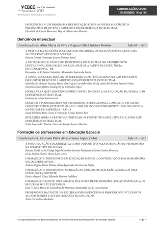 comunicações orais
                                                                                                             15 DE NOVEMBRO | 14 h às 16 h



        INFLUÊNCIA DE UM PROGRAMA DE EDUCAÇÃO FÍSICA NO DESENVOLVIMENTO
        PSICOMOTOR DE JOVENS E ADULTOS COM DEFICIÊNCIA INTELECTUAL
        Elizabeth de Cássia Bianconi; Mey de Abreu Van Munster


Deficiência intelectual
Coordenadores: Aline Maria da Silva e Regina Célia Linhares Hostins                                                   Sala 68 – AT4
        A PRÁTICA DA BIDOCÊNCIA COMO QUALIFICADORA DA INCLUSÃO ESCOLAR DE UMA
        ALUNA COM DEFICIENCIA MENTAL
        Renata Gomes Camargo; Luana Zimmer Sarzi
        A INCLUSÃO DE ALUNOS COM DEFICIÊNCIA INTELECTUAL NO ATENDIMENTO
        EDUCACIONAL ESPECIALIZADO: UMA ANÁLISE A PARTIR DA EXPERIÊNCIA
        DE GUARAPUAVA - PR
        Bernadete de F. Bastos Valentim; Alessandro Santos da Rocha
        A GINÁSTICA GERAL ENQUANTO FERRAMENTA POTENCIALIZADORA AOS PROCESSOS
        INCLUSIVOS DE JOVENS E ADULTOS COM DEFICIÊNCIA INTELECTUAL
        Michelly de Menezes Garcia; Maria das Graças Carvalho Silva de Sá; Aron de Oliveira Pereira Vilete;
        Karolina Silva Mattos; Rodrigo P. de Carvalho Lopes
        ESCOLA PARA QUÊ?: DISCURSOS SOBRE O PAPEL DA ESCOLA NA EDUCAÇÃO DA PESSOA COM
        DEFICIÊNCIA INTELECTUAL
        Luciana de Abreu Nascimento
        DESAFIOS E POSSIBILIDADES NO ATENDIMENTO EDUCACIONAL COMUM DE UM ALUNO
        COM DEFICIÊNCIA INTELECTUAL NO 3º ANO DO ENSINO FUNDAMENTAL EM UMA ESCOLA
        MUNICIPAL DE BARREIRAS – BAHIA
        Josefa Pinheiro Dias Costa; Cristina de Araújo Ramos Reis
        REFLEXÕES SOBRE A PRÁTICA CURRICULAR NA PERSPECTIVA INCLUSIVA DE ALUNOS COM
        DEFICIÊNCIA INTELECTUAL
        Erika Soares de Oliveira; Lúcia de Araújo Ramos Martins


Formação de professores em educação especial
Coordenadores: Cristiane Paiva Alves e Sonia Lopes Victor                                                             Sala 13 – AT1
        A PESQUISA-AÇÃO COLABORATIVA COMO DISPOSITIVO PARA FORMAÇÃO DE PROFESSORES
        NA PERSPECTIVA INCLUSIVA
        Rosana Carla do N. Givigi; Ingrid Caroline Barreto Mesquita; Edênia Cunha Menezes;
        Kivia Santos Nunes; Flávia Lobo Alves
        FORMAÇÃO DE PROFESSORES EM EDUCAÇÃO ESPECIAL: CONTRIBUIÇÕES DAS HABILIDADES
        SOCIAIS EDUCATIVAS
        Andrea Regina Rosin Pinola; Zilda Aparecida Pereira Del Prette
        FORMAÇÃO DE PROFESSORES, MEDIAÇÃO E LUDICIDADE: REFLEXÃO ACERCA DE UMA
        EXPERIÊNCIA DOCENTE
        Keula Maqueli Closs; Eduarda Marion Padilhos
        FORMAÇÃO DOCENTE: UMA ANÁLISE DAS VOZES DE PROFESSORES QUE ATUAM EM SALA DE
        RECURSOS MULTIFUNCIONAIS
        Joab G. Reis; Maria R. Gonçalves de Menezes; Aristonildo das C. Nascimento
        PROFESSORES DA DISCIPLINA DE LIBRAS COMO PERCEBEM O PROCESSO DE INCLUSÃO DE
        ALUNOS SURDOS E AS CONTRIBIÇÕES DA DISCIPLINA
        Aline Carmelita Machado




V congresso Brasileiro de educação especial/ Vii encontro nacional dos Pesquisadores da educação especial                         – 37 –
 
