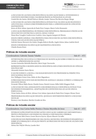 comunicações orais
15 DE NOVEMBRO | 14 h às 16 h



         A INCLUSÃO DE ALUNOS COM DEFICIÊNCIA NA EDUCAÇÃO BÁSICA: ENTENDENDO O
         CONTEXTO HISTÓRICO PARA VALORIZAR PRÁTICAS PEDAGÓGICAS ATUAIS
         Camila Reis dos Santos; Michell Pedruzzi Mendes Araújo; Vanessa Pita Barreira Burgos Manga
         A INCLUSÃO DE ALUNOS COM DEFICIÊNCIA INTELECTUAL NA EDUCAÇÃO DE JOVENS E
         ADULTOS (EJA): O JOGO COMO POSSIBILIDADE PARA A APRENDIZAGEM DE CONCEITOS
         MATEMÁTICOS
         Jéssica de Brito; Juliane Aparecida de Paula Perez Campos; Mauro Carlos Romanatto
         A EDUCAÇÃO PROFISSIONAL DE PESSOAS COM DEFICIÊNCIA: PROGRAMAS E PRÁTICAS DE
         INCLUSÃO DO CENTRO PAULA SOUZA, SENAC E SENAI
         Diana Rosa Cavaglieri Liutheviciene Cordeiro; Anna Augusta Sampaio de Oliveira
         JOGOS E BRINCADEIRAS: UMA PROPOSTA PARA INCLUSÃO DE ALUNOS COM DEFICIÊNCIA
         VISUAL NAS AULAS DE EDUCAÇÃO FÍSICA
         Gabriela Simone Harnisch; Iria Gelain; Douglas Roberto Borella; Angela Schone; Jalusa Andréia Storch
         JOGOS COM REGRAS NA EDUCAÇÃO MATEMÁTICA INCLUSIVA
         Cláudia Rosana Kranz


Práticas de inclusão escolar
Coordenadores: Gabriela Tannús Valadão                                                                              Sala 43 – AT2
         INTERVENÇÕES INCLUSIVAS E O PROCESSO DE SIGNIFICAÇÃO SOBRE O ERRO NA SALA DE
         APOIO A APRENDIZAEM DO ALUNO
         Luciane Guimarães Batistella Bianchini; Mario Sergio Vasconcelos
         REPRESENTAÇÕES E SIGNIFICADOS DA DEFICIÊNCIA NOS LIVROS DIDÁTICOS DE CIÊNCIAS
         DOS PNLD 2007
         Alessandra Santana Soares Barros
         O ALUNO SURDO E A ESCOLA: UM OLHAR REFLEXIVO DO PROFESSOR NA PERSPECTIVA
         EDUCACIONAL INCLUSIVA
         Ezer Wellington Gomes Lima; Molise de Bem Magnabosco
         O PROCESSO INCLUSIVO NOS MUNICÍPIOS DE ALFENAS E ARARAS: O PIBID E A FORMAÇÃO
         DOCENTE INICIAL
         Fernanda Vilhena Mafra Bazon; Claudia Gomes; Daniele Lozano; Helka Fabbri Broggian Ozelo
         A INCLUSÃO DE UMA ADOLESCENTE COM HIDROCEFALIA E DEFICIÊNCIA INTELECTUAL
         NO ENSINO FUNDAMENTAL: ADAPTAÇÕES DE CONTEÚDOS NAS AULAS DE LÍNGUA
         PORTUGUESA
         Vivian Santos; Jéssica de Brito; Adriana Corsi; Juliane Aparecida de Paula Perez Campos; Silvana Tonon
         PROFESSORAS DA EDUCAÇÃO INFANTIL: QUEIXAS E SENTIMENTOS FRENTE À INCLUSÃO
         ESCOLAR
         Rosimery Leão Mondaini; Marilete Geralda da Silva


Práticas de inclusão escolar
Coordenadores: Ana Carina Stelko Pereira e Denise Meyrelles de Jesus                                                Sala 42 – AT2
         INTERLOCUÇÕES POSSÍVEIS ENTRE SAÚDE E EDUCAÇÃO: SABERES QUE MOVIMENTAM A
         PRÁTICA PEDAGÓGICA NO ENSINO DA CRIANÇA COM PARALISIA CEREBRAL
         Marco Antonio Melo Franco; Leonor Bezerra Guerra; Alysson Massote Carvalho
         CONCEPÇÃO DOS PROFESSORES DE UMA ESCOLA MUNICIPAL DE ENSINO FUNDAMENTAL I
         SOBRE SUA FORMAÇÃO E ATUAÇÃO FRENTE AO PROCESSO DE INCLUSÃO DE ALUNOS COM
         DEFICIÊNCIA
         Fátima Inês Wolf de Oliveira; Lumiko Mori




– 40 –                          V congresso Brasileiro de educação especial/ Vii encontro nacional dos Pesquisadores da educação especial
 