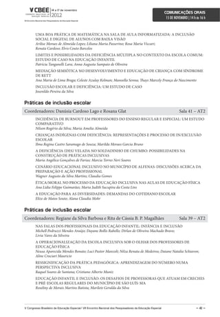 comunicações orais
                                                                                                             15 DE NOVEMBRO | 14 h às 16 h



        UMA BOA PRÁTICA DE MATEMÁTICA NA SALA DE AULA INFORMATIZADA: A INCLUSÃO
        SOCIAL E DIGITAL DE ALUNOS COM BAIXA VISÃO
        Arilise Moraes de Almeida Lopes; Liliana Maria Passerino; Rosa Maria Viccari;
        Renata Cardoso; Elvis Couto Barcelos
        LIMITES E POSSIBILIDADES DA DEFICIÊNCIA MÚLTIPLA NO CONTEXTO DA ESCOLA COMUM:
        ESTUDO DE CASO NA EDUCAÇÃO INFANTIL
        Patrícia Tanganelli Lara; Anna Augusta Sampaio de Oliveira
        MEDIAÇÃO SEMIÓTICA NO DESENVOLVIMENTO E EDUCAÇÃO DE CRIANÇA COM SÍNDROME
        DE RETT
        Ana Maria de Lima Braga; Celeste Azulay Kelman; Manoella Senna; Thays Marcely França do Nascimento
        INCLUSÃO ESCOLAR E DEFICIÊNCIA: UM ESTUDO DE CASO
        Josenildo Pereira da Silva


Práticas de inclusão escolar
Coordenadores: Danúsia Cardoso Lago e Rosana Glat                                                                     Sala 41 – AT2
        INCIDÊNCIA DE BURNOUT EM PROFESSSORES DO ENSINO REGULAR E ESPECIAL: UM ESTUDO
        COMPARATIVO
        Nilson Rogério da Silva; Maria Amelia Almeida
        CRIANÇAS INDÍGENAS COM DEFICIÊNCIA: REPRESENTAÇÕES E PROCESSO DE IN/EXCLUSÃO
        ESCOLAR
        Ilma Regina Castro Saramago de Souza; Marilda Moraes Garcia Bruno
        A DEFICIÊNCIA (DES) VELADA NO SOLDADINHO DE CHUMBO: POSSIBILIDADES NA
        CONSTRUÇÃO DE PRÁTICAS INCLUSIVAS
        Maria Angélica Gonçalves de Farias; Marcia Torres Neri Soares
        CENÁRIO EDUCACIONAL INCLUSIVO NO MUNICÍPIO DE ALFENAS: DISCUSSÕES ACERCA DA
        PREPARAÇÃO E AÇÃO PROFISSIONAL
        Wagner Augusto da Silva Martins; Claudia Gomes
        ÉTICA/MORAL NO PROCESSO DA EDUCAÇÃO INCLUSIVA NAS AULAS DE EDUCAÇÃO FÍSICA
        Ana Lidia Felippe Guimarães; Maria Judith Sucupira da Costa Lins
        A EDUCAÇÃO PARA AS DIVERSIDADES: DEMANDAS DO COTIDIANO ESCOLAR
        Elize de Matos Souto; Alana Claudia Mohr


Práticas de inclusão escolar
Coordenadores: Regiane da Silva Barbosa e Rita de Cássia B. P. Magalhães                                              Sala 39 – AT2
        NAS FALAS DOS PROFISSIONAIS DA EDUCAÇÃO INFANTIL: INFÂNCIA E INCLUSÃO
        Michell Pedruzzi Mendes Araújo; Dayane Bollis Rabello; Dirlan de Oliveira Machado Bravo;
        Livia Vares da Silveira
        A OPERACIONALIZAÇÃO DA ESCOLA INCLUSIVA SOB O OLHAR DOS PROFESSORES DE
        EDUCAÇÃO FÍSICA
        Neusa Aparecida Mendes Bonato; Luci Pastor Manzoli; Nilza Renata de Medeiros; Daiane Natalia Schiavon;
        Aline Crociari Mauricio
        RESSIGNIFICAÇÃO DA PRÁTICA PEDAGÓGICA: APRENDIZAGEM DO NÚMERO NUMA
        PERSPECTIVA INCLUSIVA
        Raquel Soares de Santana; Cristiano Alberto Muniz
        EDUCAÇÃO INFANTIL E INCLUSÃO: OS DESAFIOS DE PROFESSORAS QUE ATUAM EM CRECHES
        E PRÉ-ESCOLAS REGULARES DO MUNICÍPIO DE SÃO LUÍS-MA
        Roseliny de Morais Martins Batista; Marilete Geralda da Silva




V congresso Brasileiro de educação especial/ Vii encontro nacional dos Pesquisadores da educação especial                          – 41 –
 