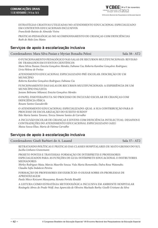 comunicações orais
15 DE NOVEMBRO | 14 h às 16 h



         ESTRATÉGIAS CRIATIVAS UTILIZADAS NO ATENDIMENTO EDUCACIONAL ESPECIALIZADO
         EM CONTEXTOS EDUCACIONAIS INCLUSIVOS
         Francileide Batista de Almeida Vieira
         PRÁTICAS PEDAGÓGICAS NO ACOMPANHAMENTO DE CRIANÇAS COM DEFICIÊNCIAS
         Ruth de Melo Lins Matos


serviços de apoio à escolarização inclusiva
Coordenadores: Mara Silva Pasian e Myrian Bonadiu Pelosi                                                             Sala 38– AT2
         O FUNCIONAMENTO PEDAGÓGICO NAS SALAS DE RECURSOS MULTIFUNCIONAIS: REVISÃO
         DE TRABALHOS EM EVENTOS CIENTÍFICOS
         Mara Silvia Pasian; Enicéia Gonçalves Mendes; Fabiana Cia; Roberta Karoline Gonçalves Rodrigues;
         Lívia Helena de Freitas
         ATENDIMENTO EDUCACIONAL ESPECIALIZADO PRÉ-ESCOLAR: DESCRIÇÃO DE UM
         MUNICÍPIO
         Roberta Karoline Gonçalves Rodrigues; Fabiana Cia
         FUNCIONAMENTO DAS SALAS DE RECURSOS MULTIFUNCIONAIS: A EXPERIÊNCIA DE UM
         MUNICÍPIO PAULISTA
         Josiane Beltrame Milanesi; Enicéia Gonçalves Mendes
         O PAPEL FISIOTERAPEUTA NO PROCESSO DE INCLUSÃO ESCOLAR DE CRIANÇAS COM
         DEFICIÊNCIA FÍSICA
         Rosane Santos Gueudeville
         O ATENDIMENTO EDUCACIONAL ESPECIALIZADO: QUAL A SUA CONTRIBUIÇÃO PARA O
         PROCESSO DE ESCOLARIZAÇÃO DO SUJEITO SURDO?
         Ilda Maria Santos Tavares; Tereza Simone Santos de Carvalho
         A INCLUSÃO ESCOLAR DE CRIANÇAS E JOVENS COM DEFICIÊNCIA INTELECTUAL: DESAFIOS E
         CONTRADIÇÕES DO ATENDIMENTO EDUCACIONAL ESPECIALIZADO (AEE)
         Maisa Souza Elias; Maria de Fátima Carvalho


serviços de apoio à escolarização inclusiva
Coordenadores: Giseli Barbieri do A. Lauand                                                                          Sala 37– AT2
         RETRATANDO POLÍTICAS E PRÁTICAS DAS CLASSES HOSPITALARES DE MATO GROSSO DO SUL
         Jucélia Linhares Granemann
         PROJETO PONTES E TRAVESSIAS: FORMAÇÃO DE INTERPRETES E PROFESSORES
         ESPECIALIZADOS PARA AS FUNÇÕES DE GUIA-INTÉRPRETE EDUCACIONAL E INSTRUTORES
         MEDIADORES
         Shirley Rodrigues Maia; Marcia Maurilio Souza; Vula Maria Ikonomidis; Dalva Rosa Watanabe;
         Claudia Sofia Indalecio Pereira
         FORMAÇÃO DE PROFESSORES EM EXERCÍCIO: O OLHAR SOBRE OS PROBLEMAS DE
         APRENDIZAGEM
         Paula Mieco Koizumi Masuyama; Renata Portela Rinaldi
         A LEITURA COMO ESTRATÉGIA METODOLÓGICA INCLUSIVA EM AMBIENTE HOSPITALAR
         Rosângela Abreu do Prado Wolf; Ana Aparecida de Oliveira Machado Barby; Giselli Cristiane da Silva




– 42 –                          V congresso Brasileiro de educação especial/ Vii encontro nacional dos Pesquisadores da educação especial
 