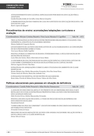 comunicações orais
15 DE NOVEMBRO | 14 h às 16 h



         ATENATENDIMENTO EDUCACIONAL ESPECIALIZADO POR MEIO DA EDUCAÇÃO FÍSICA
         ADAPTADA
         Giselda Benedita Jordão de Carvalho; Lênia Marcia Gonçalves
         A PROBLEMATIZAÇÃO DAS TAREFAS DE CASA NO CONTEXTO DA EDUCAÇÃO INCLUSIVA: UM
         ESTUDO DE CASO
         Beatriz Aparecida Spagnol


Procedimentos de ensino: acomodações/adaptações curriculares e
avaliação
Coordenadores: Miryan Cristina Buzetti e Vera Lucia Messias F. Capellini                                            Sala 30 – AT2
         TROCAS PEDAGÓGICAS INCLUSIVAS ENTRE PROFESSORES BRASILEIROS E ITALIANOS: UMA
         EXPERIÊNCIA ATRAVÉS DA PLATAFORMA MOODLE
         Monica Isabela de Cerqueira Barreto
         LEVANTAMENTO DE ALUNOS COM INDICATIVOS DE ALTAS HABILIDADES E AS CONCEPÇÕES
         DE SEUS PROFESSORES SOBRE O TEMA
         Vera Lucia Messias Fialho Capellini
         POLITICA PÚBLICA E DIREITOS HUMANOS: ITINERÁRIOS PARA A INCLUSÃO ESCOLAR NO
         MUNICÍPIO DE MANAUS
         Luzia Mara dos Santos; Maria Almerinda de Souza Matos
         A CONTRIBUIÇÃO DAS TECNOLOGIAS NA EDUCAÇÃO ESPECIAL E INCLUSIVA: ESTUDO DE
         CASO SOBRE A EXPERIÊNCIA DE DUAS ESCOLAS PÚBLICAS DA CAPITAL DO PAÍS
         Patrícia Augusta Ferreira Vilas Boas
         ESTRATÉGIAS DE ADEQUAÇÕES CURRICULARES UTILIZADAS EM AMBIENTE DE CLASSE
         HOSPITALAR
         Renata Marques Issa; Edicléa Mascarenhas Fernandes; Síria Dias Ismael Rosa;
         Viviane Souza de Oliveira; Maria Inês Andrade Cruz
         O PEDAGOGO NO HOSPITAL DO MUNICÍPIO DE JAGUARÃO/RS
         Bento Selau; Priscila de Fátima Pereira Franco; Valesca da Silva Dutra


Políticas educacionais para pessoas em situação de deficiência
Coordenadores: Camila Politi Penariol e Allan Rocha Damasceno                                                       Sala 26 – AT2
         A ANÁLISE DO DISCURSO DA META IV DO PROJETO DE LEI ORDINÁRIA 9035/2010: O QUE
         REVELAM E OCULTAM AS ESTRATÉGIAS PROPOSTAS PARA ALUNOS COM NECESSIDADES
         EDUCACIONAIS ESPECIAIS
         Helio Ferreira Orrico; Edicléa Mascarenhas Fernandes
         POLÍTICA DE EDUCAÇÃO INCLUSIVA: A VISÃO DE INCLUSÃO ESCOLAR EXPRESSA EM
         DOCUMENTOS ESCOLARES
         Pamalomid Zwetsch
         “COMO LOBO NA PELE DE CORDEIRO”: UM ESTUDO SOBRE OS DISCURSOS DAS DIFERENÇAS
         EM NARRATIVAS INFANTIS
         Fernanda Cristina de Souza
         PROCESSO DE ESCOLARIZAÇÃO DE ALUNOS COM ANEMIA FACILFORME: RELAÇÃO ENTRE A
         ESCOLA REGULAR E A CLASSE HOSPITALAR
         Denise Silva de Souza




– 44 –                          V congresso Brasileiro de educação especial/ Vii encontro nacional dos Pesquisadores da educação especial
 