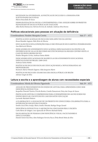 comunicações orais
                                                                                                             15 DE NOVEMBRO | 14 h às 16 h



        SOCIEDADE DA DIVERSIDADE, AS POLÍTICAS DE INCLUSÃO E A DEMANDA POR
        SUJETIVIDADES INCLUSIVAS
        Marcia Imaculada de Souza
        DEMOCRATIZAÇÃO DA ESCOLA CONTEMPORÂNEA: UMA ANÁLISE SOBRE OS PROJETOS
        PEDAGÓGIOS DE ESCOLAS PÚBLICAS DE ITAGUAÍ/RJ
        Allan Rocha Damasceno; Patricía Ferreira de Andrade; Andressa Silva Pereira


Políticas educacionais para pessoas em situação de deficiência
Coordenadores: Nesdete Mesquita Corrêa                                                                                Sala 27 – AT2
        POLÍTICAS EDUCACIONAIS DE INCLUSÃO SOB ASPECTOS DA GESTÃO
        Bruno Brandão Augusto; Hebe Brito de Oliveira
        EDUCAÇÃO INCLUSIVA:CONDIÇÕES PARA O (RE) PENSAR DE SEUS LIMITES E POSSIBILIDADES
        Ana Márcia de Oliveira
        INDICADORES DO ATENDIMENTO EDUCACIONAL ESPECIALIZADO E DA POLÍTICA DE
        DISTRIBUIÇÃO DE SALAS DE RECURSOS MULTIFUNCIONAIS NA REGIÃO CENTRO-OESTE: O
        CASO DE MATO GROSSO DO SUL
        Nesdete Mesquita Corrêa; Andressa Santos Rebelo
        INDICADORES EDUCACIONAIS DE MATRÍCULAS EM ATENDIMENTO EDUCACIONAL
        ESPECIALIZADO NO BRASIL (2009-2010)
        Andressa Santos Rebelo
        POLÍTICAS DE INCLUSÃO ESCOLAR E EDUCAÇÃO BÁSICA: NOVAS DEMANDAS AO
        PROFESSORADO
        Rosimeire Maria Orlando Zeppone; Alda Junqueira Marin
        POLÍTICAS DE INCLUSÃO: EXAME EM UMA ESCOLA PÚBLICA DE BELÉM
        Adriane Giugni da Silva


Leitura e escrita e a aprendizagem de alunos com necessidades especiais
Coordenadores: Mirela de Oliveira Figueiredo                                                                          Sala 29 – AT2
        ANÁLISE DE PROCEDIMENTOS DE ENSINO DE LEITURA PARA APRENDIZES COM E SEM
        DEFICIÊNCIA INTELECTUAL
        Jacqueline Pimentel Tenório; Priscila Benitez; Camila Domeniconi; Deisy das Graças de Souza
        PRÁTICAS DE LEITURA E COMPREENSÃO PARA O DESEMPENHO DO ALUNO SURDO NO
        ENSINO REGULAR: UM ESTUDO DE CASO EM SAÚDE-EDUCAÇÃO
        Lucineide Machado Pinheiro
        A ELABORAÇÃO E A AVALIAÇÃO DE UM PROJETO DE CONSULTORIA COLABORATIVA PARA A
        INTERVENÇÃO EM LEITURA E ESCRITA
        Sandra Lúcia Silva Araújo; Maria Amelia Almeida; Rodrigo Perego Zavatti
        DEFICIÊNCIA INTELECTUAL E AQUISIÇÃO DA LINGUAGEM ORAL E ESCRITA
        Carla Maria de Schipper; Ana Aparecida de Oliveira Machado Barby
        ESCOLARIZAÇÃO DE PESSOAS COM DEFICIÊNCIA VISUAL: FACILITADORES E
        DIFICULTADORES
        Daniele Sentevil da Silva; Aline Rodrigues Ferreira Pacco; Érika Rímoli Mota da Silva




V congresso Brasileiro de educação especial/ Vii encontro nacional dos Pesquisadores da educação especial                         – 45 –
 