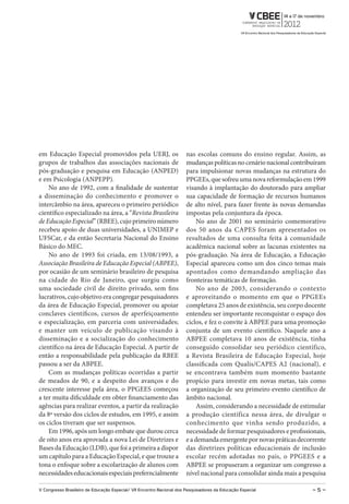 em Educação Especial promovidos pela UERJ, os                          nas escolas comuns do ensino regular. Assim, as
grupos de trabalhos das associações nacionais de                       mudanças políticas no cenário nacional contribuíram
pós-graduação e pesquisa em Educação (ANPED)                           para impulsionar novas mudanças na estrutura do
e em Psicologia (ANPEPP).                                              PPGEEs, que sofreu uma nova reformulação em 1999
    No ano de 1992, com a finalidade de sustentar                      visando à implantação do doutorado para ampliar
a disseminação do conhecimento e promover o                            sua capacidade de formação de recursos humanos
intercâmbio na área, apareceu o primeiro periódico                     de alto nível, para fazer frente às novas demandas
científico especializado na área, a “Revista Brasileira                impostas pela conjuntura da época.
de Educação Especial” (RBEE), cujo primeiro número                          No ano de 2001 no seminário comemorativo
recebeu apoio de duas universidades, a UNIMEP e                        dos 50 anos da CAPES foram apresentados os
UFSCar, e da então Secretaria Nacional do Ensino                       resultados de uma consulta feita à comunidade
Básico do MEC.                                                         acadêmica nacional sobre as lacunas existentes na
    No ano de 1993 foi criada, em 13/08/1993, a                        pós-graduação. Na área de Educação, a Educação
Associação Brasileira de Educação Especial (ABPEE),                    Especial apareceu como um dos cinco temas mais
por ocasião de um seminário brasileiro de pesquisa                     apontados como demandando ampliação das
na cidade do Rio de Janeiro, que surgiu como                           fronteiras temáticas de formação.
uma sociedade civil de direito privado, sem fins                            No ano de 2003, considerando o contexto
lucrativos, cujo objetivo era congregar pesquisadores                  e aproveitando o momento em que o PPGEEs
da área de Educação Especial, promover ou apoiar                       completava 25 anos de existência, seu corpo docente
conclaves científicos, cursos de aperfeiçoamento                       entendeu ser importante reconquistar o espaço dos
e especialização, em parceria com universidades;                       ciclos, e fez o convite à ABPEE para uma promoção
e manter um veículo de publicação visando à                            conjunta de um evento científico. Naquele ano a
disseminação e a socialização do conhecimento                          ABPEE completava 10 anos de existência, tinha
científico na área de Educação Especial. A partir de                   conseguido consolidar seu periódico científico,
então a responsabilidade pela publicação da RBEE                       a Revista Brasileira de Educação Especial, hoje
passou a ser da ABPEE.                                                 classificada com Qualis/CAPES A2 (nacional), e
    Com as mudanças políticas ocorridas a partir                       se encontrava também num momento bastante
de meados de 90, e a despeito dos avanços e do                         propício para investir em novas metas, tais como
crescente interesse pela área, o PPGEES começou                        a organização de seu primeiro evento científico de
a ter muita dificuldade em obter financiamento das                     âmbito nacional.
agências para realizar eventos, a partir da realização                      Assim, considerando a necessidade de estimular
da 8ª versão dos ciclos de estudos, em 1995, e assim                   a produção científica nessa área, de divulgar o
os ciclos tiveram que ser suspensos.                                   conhecimento que vinha sendo produzido, a
    Em 1996, após um longo embate que durou cerca                      necessidade de formar pesquisadores e profissionais,
de oito anos era aprovada a nova Lei de Diretrizes e                   e a demanda emergente por novas práticas decorrente
Bases da Educação (LDB), que foi a primeira a dispor                   das diretrizes políticas educacionais de inclusão
um capítulo para a Educação Especial, e que trouxe a                   escolar recém adotadas no país, o PPGEES e a
tona o enfoque sobre a escolarização de alunos com                     ABPEE se propuseram a organizar um congresso a
necessidades educacionais especiais preferncialmente                   nível nacional para consolidar ainda mais a pesquisa

V Congresso Brasileiro de Educação Especial/ Vii Encontro Nacional dos Pesquisadores da Educação Especial             –5–
 