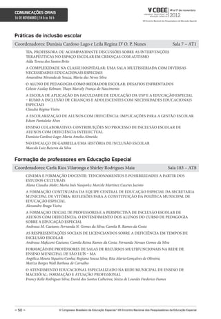 comunicações orais
16 DE NOVEMBRO | 14 h às 16 h



Práticas de inclusão escolar
Coordenadores: Danúsia Cardoso Lago e Leila Regina D’ O. P. Nunes                                                     Sala 7 – AT1
         TIA, PROFESSORA OU ACOMPANHANTE DISCUSSÕES SOBRE AS INTERVENÇÕES
         TERAPÊUTICAS NO ESPAÇO ESCOLAR EM CRIANÇAS COM AUTISMO
         Aída Teresa dos Santos Brito
         A COMPLEXIDADE NA CLASSE HOSPITALAR: UMA SALA MULTISSERIADA COM DIVERSAS
         NECESSIDADES EDUCACIONAIS ESPECIAIS
         Amaralina Miranda de Souza; Maria das Neves Silva
         O ALUNO DE PEDAGOGIA COMO MEDIADOR ESCOLAR: DESAFIOS ENFRENTADOS
         Celeste Azulay Kelman; Thays Marcely França do Nascimento
         A ESCOLA DE APLICAÇÃO DA FACULDADE DE EDUCAÇÃO DA USP E A EDUCAÇÃO ESPECIAL
         – RUMO A INCLUSÃO DE CRIANÇAS E ADOLESCENTES COM NECESSIDADES EDUCACIONAIS
         ESPECIAIS
         Claudia Regina Vieira
         A ESCOLARIZAÇÃO DE ALUNOS COM DEFICIÊNCIA: IMPLICAÇÕES PARA A GESTÃO ESCOLAR
         Edson Pantaleão Alves
         ENSINO COLABORATIVO: CONTRIBUIÇÕES NO PROCESSO DE INCLUSÃO ESCOLAR DE
         ALUNOS COM DEFICIÊNCIA INTELECTUAL
         Danúsia Cardoso Lago; Maria Amelia Almeida
         NO ENCALÇO DE GABRIELA:UMA HISTÓRIA DE INCLUSÃO ESCOLAR
         Marcelo Luiz Bezerra da Silva


Formação de professores em educação especial
Coordenadores: Carla Rios Vilaronga e Shirley Rodrigues Maia                                                       Sala 183 – AT8
         CINEMA E FORMAÇÃO DOCENTE: TENCIONAMENTOS E POSSIBILIDADES A PARTIR DOS
         ESTUDOS CULTURAIS
         Alana Claudia Mohr; Maria Inês Naujorks; Marcele Martinez Caceres Jacinto
         A FORMAÇÃO CONTINUADA DA EQUIPE CENTRAL DE EDUCAÇÃO ESPECIAL DA SECRETARIA
         MUNICIPAL DE VITÓRIA: REFLEXÕES PARA A CONSTITUIÇÃO DA POLÍTICA MUNICIPAL DE
         EDUCAÇÃO ESPECIAL
         Alexandro Braga Vieira
         A FORMAÇAO INICIAL DE PROFESSORES E A PERSPECTIVA DE INCLUSÃO ESCOLAR DE
         ALUNOS COM DEFICIÊNCIA: O ENTENDIMENTO DOS ALUNOS DO CURSO DE PEDAGOGIA
         SOBRE A EDUCAÇÃO ESPECIAL
         Andressa M. Caetano; Fernanda N. Gomes da Silva; Camila R. Ramos da Costa
         AS RESPRESENTAÇÕES SOCIAIS DE LICENCIANDOS SOBRE A DEFICIÊNCIA EM TEMPOS DE
         INCLUSÃO ESCOLAR
         Andressa Mafezoni Caetano; Camila Reina Ramos da Costa; Fernanda Novaes Gomes da Silva
         FORMAÇÃO DE PROFESSORES DE SALAS DE RECURSOS MULTIFUNCIONAIS NA REDE DE
         ENSINO MUNICIPAL DE SÃO LUÍS – MA
         Angélica Moura Siqueira Cunha; Regiana Sousa Silva; Rita Maria Gonçalves de Oliveira;
         Mariza Borges Wall Barbosa de Carvalho
         O ATENDIMENTO EDUCACIONAL ESPECIALIZADO NA REDE MUNICIPAL DE ENSINO DE
         MACEIÓ/AL: FORMAÇÃO E ATUAÇÃO PROFISSIONAL
         Francy Kelle Rodrigues Silva; David dos Santos Calheiros; Neiza de Lourdes Frederico Fumes




– 50 –                          V congresso Brasileiro de educação especial/ Vii encontro nacional dos Pesquisadores da educação especial
 