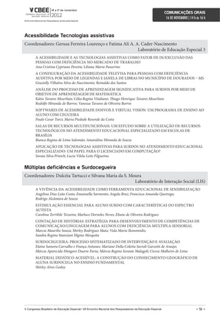 comunicações orais
                                                                                                             16 DE NOVEMBRO | 14 h às 16 h



acessibilidade Tecnologias assistivas
Coordenadores: Gerusa Ferreira Lourenço e Fatima Ali A. A. Cader-Nascimento
                                                         Laboratório de Educação Especial 3
        A ACESSIBILIDADE E AS TECNOLOGIAS ASSISTIVAS COMO FATOR DE IN/EXCLUSÃO DAS
        PESSOAS COM DEFICIÊNCIA NO MERCADO DE TRABALHO
        Ana Cristina Cypriano Pereira; Liliana Maria Passerino
        A CONFIGURAÇÃO DA ACESSIBILIDADE TELEVISA PARA PESSOAS COM DEFICIÊNCIA
        AUDITIVA POR MEIO DE LEGENDAS E JANELA DE LIBRAS NO MUNICÍPIO DE DOURADOS – MS
        Grazielly Vilhalva Silva do Nascimento; Reinaldo dos Santos
        ANÁLISE DO PROCESSO DE APRENDIZAGEM SIGNIFICATIVA PARA SURDOS POR MEIO DE
        OBJETOS DE APRENDIZAGEM DE MATEMÁTICA
        Kátia Tavares Meserlian; Célia Regina Vitaliano; Thiago Henrique Tavares Meserlian;
        Rodolfo Miranda de Barros; Vanessa Tavares de Oliveira Barros
        SOFTWARES DE ACESSIBILIDADE DOSVOX E VIRTUAL VISION: UM PROGRAMA DE ENSINO AO
        ALUNO COM CEGUEIRA
        Paulo Cesar Turci; Maria Piedade Resende da Costa
        SALAS DE RECURSOS MULTIFUNCIONAIS: UM ESTUDO SOBRE A UTILIZAÇÃO DE RECURSOS
        TECNOLÓGICOS NO ATENDIMENTO EDUCACIONAL ESPECIALIZADO EM ESCOLAS DE
        BRASÍLIA
        Bianca Regina de Lima Salomão; Amaralina Miranda de Souza
        APLICAÇÃO DE TECNOLOGIAS ASSISTIVAS PARA SURDOS NO ATENDIMENTO EDUCACIONAL
        ESPECIALIZADO: UM PAPEL PARA O LICENCIADO EM COMPUTAÇÃO?
        Soraia Silva Prietch; Lucia Vilela Leite Filgueiras


múltiplas deficiências e surdocegueira
Coordenadores: Dulcéia Tartucci e Silvana Maria da S. Moura
                                                        Laboratório de Interação Social (LIS)
        A VIVÊNCIA DA ACESSIBILIDADE COMO FERRAMENTA EDUCACIONAL DE SENSIBILIZAÇÃO
        Angelina Dias Leão Costa; Emanoella Sarmento; Angela Braz; Francisca Amanda Queiroga;
        Rodrigo Alcântara de Souza
        ESTIMULAÇÃO ESSENCIAL PARA ALUNO SURDO COM CARACTERÍSTICAS DO ESPECTRO
        AUTISTA
        Carolina Terribile Teixeira; Marluce Dorneles Neves; Eliane de Oliveira Rodrigues
        CONTAÇÃO DE HISTÓRIAS: ESTRATÉGIA PARA DESENVOLVIMENTO DE COMPETÊNCIAS DE
        COMUNICAÇÃO/LINGUAGEM PARA ALUNOS COM DEFICIÊNCIA MÚLTIPLA SENSORIAL
        Marcia Maurilio Souza; Shirley Rodrigues Maia; Vula Maria Ikonomidis;
        Sandra Regina Stanziani Higino Mesquita
        SURDOCEGUEIRA: PROCESSO SISTEMATIZADO DE INTERVENÇÃO E AVALIAÇÃO
        Elaine Samora Carvalho e França Antunes; Mariane Della Coletta Savioli Garzotti de Araujo;
        Márcia Aparecida Húngaro Duarte Faria; Márcia Regina Serante Malagoli; Cicera Malheiro de Lima
        MATERIAL DIDÁTICO ACESSÍVEL: A CONSTRUÇÃO DO CONHECIMENTO GEOGRÁFICO DE
        ALUNA SURDOCEGA NO ENSINO FUNDAMENTAL
        Shirley Alves Godoy




V congresso Brasileiro de educação especial/ Vii encontro nacional dos Pesquisadores da educação especial                          – 51 –
 