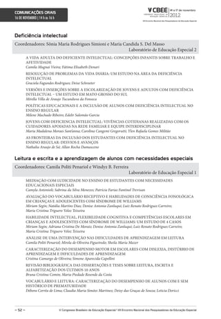 comunicações orais
16 DE NOVEMBRO | 14 h às 16 h



Deficiência intelectual
Coordenadores: Sônia Maria Rodrigues Simioni e Maria Candida S. Del Masso
                                                       Laboratório de Educação Especial 2
         A VIDA ADULTA DO DEFICIENTE INTELECTUAL: CONCEPÇÕES INFANTIS SOBRE TRABALHO E
         AFETIVIDADE
         Camila Mugnai Vieira; Fátima Elisabeth Denari
         RESOLUÇÃO DE PROBLEMAS DA VIDA DIÁRIA: UM ESTUDO NA ÁREA DA DEFICIÊNCIA
         INTELECTUAL
         Graciela Fagundes Rodrigues; Deise Schroeter
         VERSÕES E INSERÇÕES SOBRE A ESCOLARIZAÇÃO DE JOVENS E ADULTOS COM DEFICIÊNCIA
         INTELECTUAL – UM ESTUDO EM MATO GROSSO DO SUL
         Mirella Villa de Araujo Tucunduva da Fonseca
         POLÍTICAS EDUCACIONAIS E A INCLUSÃO DE ALUNOS COM DEFICIÊNCIA INTELECTUAL NO
         ENSINO REGULAR
         Milene Machado Ribeiro; Edelir Salomão Garcia
         JOVENS COM DEFICIENCIA INTELECTUAL: VIVÊNCIAS COTIDIANAS REALIZADAS COM OS
         CUIDADORES APOIADAS NA REDE FAMILIAR E EQUIPE INTERDISCIPLINAR
         Maria Madalena Moraes Sant’anna; Carolina Cangemi Gregorutti; Ylen Rafaela Gomes Militão
         AS FRONTEIRAS DA INCLUSÃO DOS ESTUDANTES COM DEFICIÊNCIA INTELECTUAL NO
         ENSINO REGULAR: DESVIOS E AVANÇOS
         Nathalia Araujo de Sá; Allan Rocha Damasceno


Leitura e escrita e a aprendizagem de alunos com necessidades especiais
Coordenadores: Camila Politi Penariol e Windyz B. Ferreira
                                                                                     Laboratório de Educação Especial 1
         MEDIAÇÃO COM LUDICIDADE NO ENSINO DE ESTUDANTES COM NECESSIDADES
         EDUCACIONAIS ESPECIAIS
         Camyla Antonioli; Sabrina da Silva Menezes; Patrícia Farias Fantinel Trevisan
         AVALIAÇÃO DO VOCABULÁRIO RECEPTIVO E HABILIDADES DE CONSCIÊNCIA FONOLÓGICA
         EM CRIANÇAS E ADOLESCENTES COM SÍNDROME DE WILLIAMS
         Miriam Segin; Natália Martins Dias; Denise Antonia Zanluqui; Luiz Renato Rodrigues Carreiro;
         Maria Cristina Triguero Veloz Teixeira
         HABILIDADE INTELECTUAL, FLEXIBILIDADE COGNITIVA E COMPETÊNCIAS ESCOLARES EM
         CRIANÇAS E ADOLESCENTES COM SÍNDROME DE WILLIAMS: UM ESTUDO DE 4 CASOS
         Miriam Segin; Adriana Cristina De Morais; Denise Antonia Zanluqui; Luiz Renato Rodrigues Carreiro;
         Maria Cristina Triguero Veloz Teixeira
         ANÁLISE DE UMA INTERVENÇÃO NAS DIFICULDADES DE APRENDIZAGEM EM LEITURA
         Camila Politi Penariol; Mirela de Oliveira Figueiredo; Sheila Maria Mazer
         CARACTERIZAÇÃO DO DESEMPENHO MOTOR EM ESCOLARES COM DISLEXIA, DISTÚRBIO DE
         APRENDIZAGEM E DIFICULDADES DE APRENDIZAGEM
         Cristina Camargo de Oliveira; Simone Aparecida Capellini
         REVISÃO BIBLIOGRÁFICA DAS DISSERTAÇÕES E TESES SOBRE LEITURA, ESCRITA E
         ALFABETIZAÇÃO DOS ÚLTIMOS 10 ANOS
         Bruna Cristina Comin; Maria Piedade Resende da Costa
         VOCABULÁRIO E LEITURA: CARACTERIZAÇÃO DO DESEMPENHO DE ALUNOS COM E SEM
         HISTÓRICO DE PREMATURIDADE
         Débora Corrêa de Lima; Claudia Maria Simões Martinez; Deisy das Graças de Souza; Leticia Doricci




– 52 –                          V congresso Brasileiro de educação especial/ Vii encontro nacional dos Pesquisadores da educação especial
 