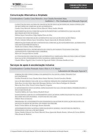 comunicações orais
                                                                                                             16 DE NOVEMBRO | 14 h às 16 h



comunicação alternativa e ampliado
Coordenadores: Candice Lima Morechi e Ana Claúdia Bortolotti Maia
                                       Auditório 2 – Pós-Graduação em Educação Especial
        CAPACITAÇÃO DOS ALUNOS DE GRADUAÇÃO DE EDUCAÇÃO ESPECIAL PARA CONFECÇÃO
        DE RECURSOS DE COMUNICAÇÃO ALTERNATIVA
        Candice Lima Moreschi; Mariana Gurian Manzini; Maria Amelia Almeida
        IMPLEMENTAÇÃO DA COMUNICAÇÃO SUPLEMENTAR E ALTERNATIVA NAS SALAS DE
        RECURSOS MULTIFUNCIONAIS
        Fabiana Sayuri Sameshima; Felipe Raphael Paiva da Silva
        SISTEMAS DE COMUNICAÇÃO ALTERNATIVA NAS AULAS DE EDUCAÇÃO FÍSICA
        Priscila Andrade; Fabiana Sayuri Sameshima; Nayara Aparecida de Almeida Zamberso
        ORIENTAÇÃO FAMILIAR NO CONTEXTO DA COMUNICAÇÃO SUPLEMENTAR E ALTERNATIVA:
        UMA REVISÃO BIBLIOGRÁFICA
        Natálie Iani Goldoni; Débora Deliberato
        CROMOENTREVISTA: INSTRUMENTO DE COLETA DE DADOS UTILIZADO COM UMA
        ADOLESCENTE COM PARALISIA CEREBRAL
        Maria da Conceição Bezerra Varella
        A UTILIZAÇÃO DE COMUNICAÇÃO ALTERNATIVA E AMPLIADA POR ALUNOS COM AUTISMO
        NAS SALAS DE ATENDIMENTO EDUCACIONAL ESPECIALIZADO
        Claudia Miharu Togashi; Cátia Crivelenti de Figueiredo Walter; Christiane Botelho de Lima


serviços de apoio à escolarização inclusiva
Coordenadores: Caroline Penteado Assis e Elcie A. F. S. Masini
                                                           Laboratório de Educação Especial 5
        FORMAÇÃO EM CONSULTORIA COLABORATIVA NA ESCOLA PARA TERAPEUTAS
        OCUPACIONAIS
        Caroline Penteado de Assis; Claudia Maria Simões Martinez; Enicéia Goncalves Mendes
        SALA DE RECURSOS E SALA DE AULA COMUM: ESPAÇOS DE COMPARTILHAMENTO
        Kátia Rosa Azevedo; Kátia Aparecida Marangon Barbosa; Leiva Marcia Rodrigues de Almeida;
        Maria das Neves Silva; Teresa Cristina Siqueira Cerqueira
        O ATENDIMENTO EDUCACIONAL ESPECIALIZADO NA SALA DE RECURSOS: POSSIBILIDADES A
        INCLUSÃO ESCOLAR
        Vanderlei Balbino da Costa; Fátima Elisabeth Denari
        O ESTUDANTE COM DI E O ATENDIMENTO EDUCACIONAL ESPECIALIZADO NA SALA DE
        RECURSO MULTIFUNCIONAL- O ESTUDO DE UM CASO
        Gildaite Moura de Queiroz
        PROGRAMA DE ATENDIMENTO EM ITINERÃNCIA DO SETOR DE EDUCAÇÃO INCLUSIVA ÀS
        ESCOLAS DA REDE MUNICIPAL DE ENSINO DE PERUÍBE
        Paula Cristina Ribeiro de Alvarenga; Rosana Mennella
        ATENDIMENTO EDUCACIONAL ESPECIALIZADO E SURDEZ: UM ESTUDO DA PRÁTICA
        PEDAGÓGICA EM SALA DE RECURSOS
        Daiane Natalia Schiavon; Luci Pastor Manzoli; Neusa Aparecida Mendes Bonato; Adriana do Carmo Bellotti;
        Nilza Renata de Medeiros




V congresso Brasileiro de educação especial/ Vii encontro nacional dos Pesquisadores da educação especial                         – 53 –
 