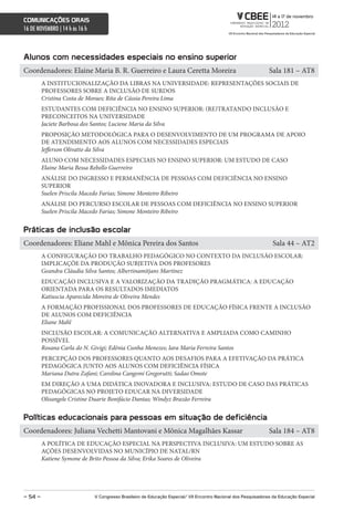 comunicações orais
16 DE NOVEMBRO | 14 h às 16 h



alunos com necessidades especiais no ensino superior
Coordenadores: Elaine Maria B. R. Guerreiro e Laura Ceretta Moreira                                                Sala 181 – AT8
         A INSTITUCIONALIZAÇÃO DA LIBRAS NA UNIVERSIDADE: REPRESENTAÇÕES SOCIAIS DE
         PROFESSORES SOBRE A INCLUSÃO DE SURDOS
         Cristina Costa de Moraes; Rita de Cássia Pereira Lima
         ESTUDANTES COM DEFICIÊNCIA NO ENSINO SUPERIOR: (RE)TRATANDO INCLUSÃO E
         PRECONCEITOS NA UNIVERSIDADE
         Jaciete Barbosa dos Santos; Luciene Maria da Silva
         PROPOSIÇÃO METODOLÓGICA PARA O DESENVOLVIMENTO DE UM PROGRAMA DE APOIO
         DE ATENDIMENTO AOS ALUNOS COM NECESSIDADES ESPECIAIS
         Jefferson Olivatto da Silva
         ALUNO COM NECESSIDADES ESPECIAIS NO ENSINO SUPERIOR: UM ESTUDO DE CASO
         Elaine Maria Bessa Rebello Guerreiro
         ANÁLISE DO INGRESSO E PERMANÊNCIA DE PESSOAS COM DEFICIÊNCIA NO ENSINO
         SUPERIOR
         Suelen Priscila Macedo Farias; Simone Monteiro Ribeiro
         ANÁLISE DO PERCURSO ESCOLAR DE PESSOAS COM DEFICIÊNCIA NO ENSINO SUPERIOR
         Suelen Priscila Macedo Farias; Simone Monteiro Ribeiro


Práticas de inclusão escolar
Coordenadores: Eliane Mahl e Mônica Pereira dos Santos                                                              Sala 44 – AT2
         A CONFIGURAÇÃO DO TRABALHO PEDAGÓGICO NO CONTEXTO DA INCLUSÃO ESCOLAR:
         IMPLICAÇÕE DA PRODUÇÃO SUBJETIVA DOS PROFESORES
         Geandra Cláudia Silva Santos; Albertinamitjans Martínez
         EDUCAÇÃO INCLUSIVA E A VALORIZAÇÃO DA TRADIÇÃO PRAGMÁTICA: A EDUCAÇÃO
         ORIENTADA PARA OS RESULTADOS IMEDIATOS
         Katiuscia Aparecida Moreira de Oliveira Mendes
         A FORMAÇÃO PROFISSIONAL DOS PROFESSORES DE EDUCAÇÃO FÍSICA FRENTE A INCLUSÃO
         DE ALUNOS COM DEFICIÊNCIA
         Eliane Mahl
         INCLUSÃO ESCOLAR: A COMUNICAÇÃO ALTERNATIVA E AMPLIADA COMO CAMINHO
         POSSÍVEL
         Rosana Carla do N. Givigi; Edênia Cunha Menezes; Iara Maria Ferreira Santos
         PERCEPÇÃO DOS PROFESSORES QUANTO AOS DESAFIOS PARA A EFETIVAÇÃO DA PRÁTICA
         PEDAGÓGICA JUNTO AOS ALUNOS COM DEFICIÊNCIA FÍSICA
         Mariana Dutra Zafani; Carolina Cangemi Gregorutti; Sadao Omote
         EM DIREÇÃO A UMA DIDÁTICA INOVADORA E INCLUSIVA: ESTUDO DE CASO DAS PRÁTICAS
         PEDAGÓGICAS NO PROJETO EDUCAR NA DIVERSIDADE
         Olisangele Cristine Duarte Bonifácio Dantas; Windyz Brazão Ferreira


Políticas educacionais para pessoas em situação de deficiência
Coordenadores: Juliana Vechetti Mantovani e Mônica Magalhães Kassar                                                Sala 184 – AT8
         A POLÍTICA DE EDUCAÇÃO ESPECIAL NA PERSPECTIVA INCLUSIVA: UM ESTUDO SOBRE AS
         AÇÕES DESENVOLVIDAS NO MUNICÍPIO DE NATAL/RN
         Katiene Symone de Brito Pessoa da Silva; Erika Soares de Oliveira




– 54 –                          V congresso Brasileiro de educação especial/ Vii encontro nacional dos Pesquisadores da educação especial
 
