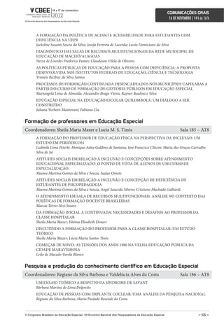 comunicações orais
                                                                                                             16 DE NOVEMBRO | 14 h às 16 h



        A FORMAÇÃO DA POLÍTICA DE ACESSO E ACESSIBILIDADE PARA ESTUDANTES COM
        DEFICIÊNCIA NA UFPB
        Jackeline Susann Souza da Silva; Josefa Ferreira de Lacerda; Luzia Domiciano da Silva
        DIAGNÓSTICO DAS SALAS DE RECURSOS MULTIFUNCIONAIS DA REDE MUNICIPAL DE
        EDUCAÇÃO DE MACEIÓ/ALAGOAS
        Neiza de Lourdes Frederico Fumes; Claudeson Vilela de Oliveira
        AS POLÍTICAS PÚBLICAS DE EDUCAÇÃO PARA A PESSOA COM DEFICIÊNCIA: A PROPOSTA
        DESENVOLVIDA NOS INSTITUTOS FEDERAIS DE EDUCAÇÃO, CIÊNCIA E TECNOLOGIA
        Yvonete Bazbuz da Silva Santos
        PROCESSOS DE FORMAÇÃO CONTINUADA DESENCADEADOS NOS MUNICÍPIOS CAPIXABAS A
        PARTIR DO CURSO DE FORMAÇÃO DE GESTORES PÚBLICOS EM EDUCAÇÃO ESPECIAL
        Mariangela Lima de Almeida; Alexandro Braga Vieira; Rayner Raulino e Silva
        EDUCAÇÃO ESPECIAL NA EDUCAÇÃO ESCOLAR QUILOMBOLA: UM DIÁLOGO A SER
        CONSTRUÍDO
        Juliana Vechetti Mantovani; Fabiana Cia


Formação de professores em educação especial
Coordenadores: Sheila Maria Mazer e Lucia M. S. Tinós                                                                Sala 185 – AT8
        A FORMAÇÃO DO PROFESSOR DE EDUCAÇÃO FÍSICA NA PERSPECTIVA DA INCLUSÃO: UM
        ESTUDO EM PERIÓDICOS1
        Ludmila Lima Peterle; Monique Adna Galdino de Santana; José Francisco Chicon; Maria das Graças Carvalho
        Silva de Sá
        ATITUDES SOCIAIS EM RELAÇÃO À INCLUSÃO E CONCEPÇÕES SOBRE ATENDIMENTO
        EDUCACIONAL ESPECIALIZADO: O PONTO DE VISTA DE ALUNOS DE UM CURSO DE
        ESPECIALIZAÇÃO
        Maewa Martina Gomes da Silva e Souza; Sadao Omote
        ATITUDES SOCIAIS EM RELAÇÃO A INCLUSÃO E CONCEPÇÃO DE DEFICIÊNCIA DE
        ESTUDANTES DE PSICOPEDAGOGIA
        Maewa Martina Gomes da Silva e Souza; Angel Saucedo Silvero; Cristiano Machado Galhardi
        O ATENDIMENTO EM SALA DE RECURSOS MULTIFUNCIONAIS: ANÁLISE NO CONTEXTO DAS
        POLÍTICAS DE FORMAÇÃO DOCENTE BRASILEIRAS
        Marcia Torres Neri Soares
        DA FORMAÇÃO INICIAL À CONTINUADA: NECESSIDADES E DESAFIOS AO PROFESSOR DA
        CLASSE HOSPITALAR
        Sheila Maria Mazer; Fátima Elisabeth Denari
        DISCUTINDO A FORMAÇÃO DO PROFESSOR PARA A CLASSE HOSPITALAR: UM ESTUDO
        TEÓRICO
        Sheila Maria Mazer; Lúcia Maria Santos Tinós
        COMEÇAR DE NOVO: AS TENSÕES DOS ANOS 1980 NA VELHA EDUCAÇÃO PÚBLICA DA
        CIDADE MARAVILHOSA
        Leila de Macedo Varela Blanco


Pesquisa e produção do conhecimento científico em educação especial
Coordenadores: Regiane da Silva Barbosa e Valdelúcia Alves da Costa                                                  Sala 186 – AT8
        UM ENSAIO TEÓRICO A RESPEITO DA SÍNDROME DE SAVANT
        Bárbara Martins de Lima Delpretto
        EDUCAÇÃO DE PESSOAS COM IMPLANTE COCLEAR: UMA ANÁLISE DA PESQUISA NACIONAL
        Regiane da Silva Barbosa; Maria Piedade Resende da Costa


V congresso Brasileiro de educação especial/ Vii encontro nacional dos Pesquisadores da educação especial                         – 55 –
 
