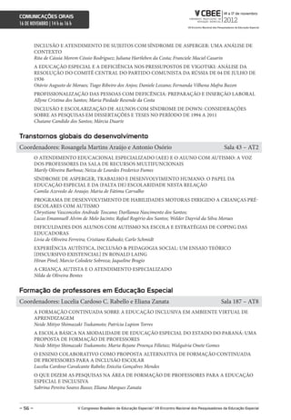 comunicações orais
16 DE NOVEMBRO | 14 h às 16 h



         INCLUSÃO E ATENDIMENTO DE SUJEITOS COM SÍNDROME DE ASPERGER: UMA ANÁLISE DE
         CONTEXTO
         Rita de Cássia Morem Cóssio Rodriguez; Juliana Hartleben da Costa; Franciele Maciel Casarin
         A EDUCAÇÃO ESPECIAL E A DEFICIÊNCIA NOS PRESSUPOSTOS DE VIGOTSKI: ANÁLISE DA
         RESOLUÇÃO DO COMITÊ CENTRAL DO PARTIDO COMUNISTA DA RÚSSIA DE 04 DE JULHO DE
         1936
         Otávio Augusto de Moraes; Tiago Ribeiro dos Anjos; Daniele Lozano; Fernanda Vilhena Mafra Bazon
         PROFISSIONALIZAÇÃO DAS PESSOAS COM DEFICÊNCIA: PREPARAÇÃO E INSERÇÃO LABORAL
         Allyne Cristina dos Santos; Maria Piedade Resende da Costa
         INCLUSÃO E ESCOLARIZAÇÃO DE ALUNOS COM SÍNDROME DE DOWN: CONSIDERAÇÕES
         SOBRE AS PESQUISAS EM DISSERTAÇÕES E TESES NO PERÍODO DE 1994 A 2011
         Chaiane Candido dos Santos; Márcia Duarte


Transtornos globais do desenvolvimento
Coordenadores: Rosangela Martins Araújo e Antonio Osório                                                            Sala 43 – AT2
         O ATENDIMENTO EDUCACIONAL ESPECIALIZADO (AEE) E O ALUNO COM AUTISMO: A VOZ
         DOS PROFESSORES DA SALA DE RECURSOS MULTIFUNCIONAIS
         Marily Oliveira Barbosa; Neiza de Lourdes Frederico Fumes
         SÍNDROME DE ASPERGER, TRABALHO E DESENVOLVIMENTO HUMANO: O PAPEL DA
         EDUCAÇÃO ESPECIAL E DA (FALTA DE) ESCOLARIDADE NESTA RELAÇÃO
         Camila Azevedo de Araujo; Maria de Fátima Carvalho
         PROGRAMA DE DESENVOLVIMENTO DE HABILIDADES MOTORAS DIRIGIDO A CRIANÇAS PRÉ-
         ESCOLARES COM AUTISMO
         Chrystiane Vasconcelos Andrade Toscano; Darllanea Nascimento dos Santos;
         Lucas Emannuell Alvim de Melo Jacinto; Rafael Rogério dos Santos; Welder Dayvid da Silva Moraes
         DIFICULDADES DOS ALUNOS COM AUTISMO NA ESCOLA E ESTRATÉGIAS DE COPING DAS
         EDUCADORAS
         Livia de Oliveira Ferreira; Cristiane Kubaski; Carlo Schmidt
         EXPERIÊNCIA AUTÍSTICA, INCLUSÃO & PEDAGOGIA SOCIAL: UM ENSAIO TEÓRICO
         [DISCURSIVO EXISTENCIAL] IN RONALD LAING
         Hiran Pinel; Marcio Colodete Sobroza; Jaqueline Bragio
         A CRIANÇA AUTISTA E O ATENDIMENTO ESPECIALIZADO
         Nilda de Oliveira Bentes


Formação de professores em educação especial
Coordenadores: Lucelia Cardoso C. Rabello e Eliana Zanata                                                          Sala 187 – AT8
         A FORMAÇÃO CONTINUADA SOBRE A EDUCAÇÃO INCLUSIVA EM AMBIENTE VIRTUAL DE
         APRENDIZAGEM
         Neide Mitiyo Shimazaki Tsukamoto; Patrícia Lupion Torres
         A ESCOLA BÁSICA NA MODALIDADE DE EDUCAÇÃO ESPECIAL DO ESTADO DO PARANÁ: UMA
         PROPOSTA DE FORMAÇÃO DE PROFESSORES
         Neide Mitiyo Shimazaki Tsukamoto; Marta Rejane Proença Filietaz; Walquíria Onete Gomes
         O ENSINO COLABORATIVO COMO PROPOSTA ALTERNATIVA DE FORMAÇÃO CONTINUADA
         DE PROFESSORES PARA A INCLUSÃO ESCOLAR
         Lucelia Cardoso Cavalcante Rabelo; Enicéia Gonçalves Mendes
         O QUE DIZEM AS PESQUISAS NA ÁREA DE FORMAÇÃO DE PROFESSORES PARA A EDUCAÇÃO
         ESPECIAL E INCLUSIVA
         Sabrina Pereira Soares Basso; Eliana Marques Zanata



– 56 –                          V congresso Brasileiro de educação especial/ Vii encontro nacional dos Pesquisadores da educação especial
 