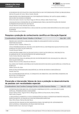 comunicações orais
16 DE NOVEMBRO | 14 h às 16 h



         O INGRESSO DE ESTUDANTES COM DEFICIÊNCIA EM UNIVERSIDADES PÚBLICAS BRASILEIRAS
         Sabrina Fernandes de Castro; Maria Amelia Almeida
         PERCEPÇÕES DOS PROFESSORES DA UNIVERSIDADE FEDERAL DE SANTA MARA SOBRE A
         INCLUSÃO NO ENSINO SUPERIOR
         Denise dos Santos Amaral; Ana Paula Vargas de Oliveira; Fabiane Adela Tonetto Costas
         AVALIAÇÃO DAS CONDIÇÕES DE ACESSIBILIDADE FÍSICA EM INSTITUIÇÕES DE ENSINO
         SUPERIOR DO ESTADO DE SÃO PAULO
         Priscila Moreira Corrêa; Eduardo José Manzini
         ATITUDES SOCIAIS FAVORÁVEIS À INCLUSÃO DE ALUNOS COM DEFICIÊNCIA NA EDUCAÇÃO
         SUPERIOR
         Thelma Helena Costa Chahini


Pesquisa e produção do conhecimento científico em educação especial
Coordenadores: Gabriela Tannú-Valadão e Celi Rossi                                                                 Sala 188 – AT8
         PRODUÇÃO CIENTÍFICA BRASILEIRA SOBRE PLANEJAMENTO EDUCACIONAL
         INDIVIDUALIZADO
         Gabriela Tannús-Valadão; Fabiana Cia
         USO E POSSIBILIDADES DA TÉCNICA DE GRUPO FOCAL EM PESQUISAS QUALITATIVAS COM
         FAMÍLIAS NA EDUCAÇÃO ESPECIAL
         Camila Pavaneti Batista
         CONCEPÇÕES SOBRE EDUCAÇÃO INCLUSIVA E EDUCAÇÃO ESPECIAL: DESCRIÇÃO DA
         ELABORAÇÃO DE UM INSTRUMENTO DE MENSURAÇÃO
         Carla Cristina Marinho; Sadao Omote
         METODOLOGIA PARA ELABORAÇÃO DE UM INSTRUMENTO DE AVALIAÇÃO NA ÁREA DA
         EDUCAÇÃO ESPECIAL
         Michele Oliveira da Silva; Eduardo José Manzini
         NA LINHA DO TEMPO: HISTÓRIAS DO FAZER DOCENTE EM EDUCAÇÃO ESPECIAL E POLÍTICAS
         PÚBLICAS
         Hildete Pereira dos Anjos
         POR OUTRAS INTENSIDADES DIAGNÓSTICAS: DEVIR-MUNDOS E DEFICIÊNCIAS
         Daniele Noal Gai
         DA VULNERABILIDADE SOCIAL À CONQUISTA DE DIREITOS: UMA HISTÓRIA FEMININA DE
         RUPTURA E SUPERAÇÃO
         Adenize Queiroz de Farias


Prevenção e intervenção: fatores de risco e proteção no desenvolvimento
de pessoas com necessidades especiais
Coordenadores: Ana Carolina Camargo Galvão e Cecília Guarnieri Batista                                              Sala 39 – AT2
         INTERVENÇÃO POR MEIO DE ATIVIDADES CORPORAIS JUNTO A ALUNOS DE CLASSE
         ESPECIAL: POSSIBILIDADES E REFLEXÕES
         Soraya Valenza Diniz; Augusto Parras Albuquerque; Edilson do Nascimento; Marcia Moitta;
         Maria Salve Granjeiro
         A NEGLIGÊNCIA PARENTAL E SUAS CONSEQUÊNCIAS PARA O DESENVOLVIMENTO INFANTIL,
         ESPECIALMENTE ÀS CRIANÇAS COM NECESSIDADES ESPECIAIS
         Mara Silvia Pasian; Marina Rezende Bazon
         AVALIAÇÃO DE CRIANÇAS ENCAMINHADAS PARA UM SERVIÇO DE ATENDIMENTO
         EDUCACIONAL COM QUEIXA DE FRACASSO ESCOLAR
         Danila Secolim Coser; Ana Lucia Cortegoso


– 58 –                          V congresso Brasileiro de educação especial/ Vii encontro nacional dos Pesquisadores da educação especial
 