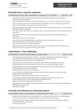 comunicações orais
                                                                                                             16 DE NOVEMBRO | 14 h às 16 h



educação Física e esportes adaptados
Coordenadores: Mey de Abreu Van Munster e Francisco R. L. V. de Melo                                                 Sala 180 – AT8
        ANÁLISE DA AMPLITUDE DE MOVIMENTO DE CRIANÇAS COM PARALISIA CEREBRAL
        PARTICIPANTES DO PROJETO
        Jalusa Andréia Storch; Gabriela Harnisch; Fátima Elisabeth Denari; Joceli Wickert Schmitt; Francieli de Abreu
        INCLUSÃO ESCOLAR: OS DISCURSOS PROPAGADOS SOBRE AS AULAS DE EDUCAÇÃO FÍSICA
        Simone do Socorro Freitas do Nascimento; Josciene de Jesus Lima
        REFLEXÕES SOBRE UMA PROPOSTA PARA FORMAÇÃO DE PROFESSORES PARA A INCLUSÃO NA
        EDUCAÇÃO FÍSICA ESCOLAR
        Elvio Marcos Boato; Tânia Mara Vieira Sampaio; André Luis Normanton Beltrame; Fernando Augusto Almeida
        Lima Santos
        DEFICIÊNCIA FÍSICA E AUTOCONCEITO INFANTIL: INFLUÊNCIA DE UM PROGRAMA DE
        NATAÇÃO
        Patricia Rossi; Mey de Abreu Van Munster
        DIFICULDADES DOS PROFESSORES DE EDUCAÇÃO FÍSICA DIANTE DA INCLUSÃO
        EDUCACIONAL DE ALUNOS COM DEFICIÊNCIA
        Maria Luiza Salzani Fiorini; Eduardo José Manzini
        APROXIMAÇÕES ENTRE O PROCESSO DE INCLUSÃO E O UNIVERSO DA EDUCAÇÃO FÍSICA
        Calixto Júnior de Souza; Morgana de Fátima Agostini Martins


superdotados / altas habilidades
Coordenadores: Clayton dos Reis Marques e Sadao Omote                                                                 Sala 29 – AT2
        PROGRAMA DE INCENTIVO AO TALENTO – PIT: UMA ESTRATÉGIA IMPORTANTE PARA A
        EDUCAÇÃO DOS ALUNOS COM ALTAS HABILIDADES/SUPERDOTAÇÃO
        Bruna Mendonça; Tatiane Negrini; Soraia Napoleão Freitas
        DESENVOLVENDO POTENCIAIS E TALENTOS DOS ALUNOS POR MEIO DA LEITURA
        José Rodrigo Martins da Silva; Thamires Leão Canindé Corrêa; Andrezza Belota Lopes Machado
        DIVERSIDADE EM CURSO DE ENGENHARIA NA PERSPECTIVA DE ESTUDANTES COM
        HABILIDADES NO USO DE SOFTWARES
        Cládice Nóbile Diniz; Rosemeire de Araújo Rangni
        A CONCEPÇÃO DO PROFESSOR DE EDUCAÇÃO INFANTIL SOBRE O ALUNO COM ALTAS
        HABILIDADES/SUPERDOTAÇÃO
        Danitiele Maria Calazans Marques; Maria Piedade Resende da Costa
        A INTERAÇÃO PESQUISADOR-PROFESSOR NA IDENTIFICAÇÃO DE ALUNOS COM
        CARACTERÍSTICAS DE ALTAS HABILIDADES/SUPERDOTAÇÃO
        Bárbara Amaral Martins; Miguel Cláudio Moriel Chacon
        RECONHECIMENTO DE POTENCIALIDADES ENTRE O POVO MURA: ESTUDANTES INDÍGENAS
        KIRIMBAWA E UKWASARA
        Helândia Feitosa Milon


Formação de professores em educação especial
Coordenadores: Miryan Cristina Buzetti e Alexandra Ayach Anache                                                        Sala 06– AT1
        O PAPEL DO DIAGNÓSTICO DA DEFICIÊNCIA NA CONCEPÇÃO E PRÁTICA DE PROFESSORES
        Ana Paula de Freitas; Maria Inês Bacellar Monteiro; Evani Andreatta Amaral Camargo
        CASOS DE ENSINO COMO ESTRATÉGIA DE FORMAÇÃO E DE REFLEXÃO SOBRE A PRÁTICA
        DOCENTE NA ÓTICA INCLUSIVA
        Viviane Preichardt Duek


V congresso Brasileiro de educação especial/ Vii encontro nacional dos Pesquisadores da educação especial                          – 61 –
 