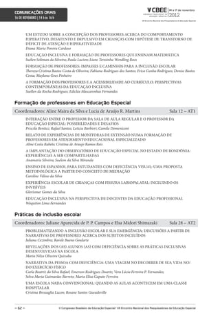 comunicações orais
16 DE NOVEMBRO | 14 h às 16 h



         UM ESTUDO SOBRE A CONCEPÇÃO DOS PROFESSORES ACERCA DO COMPORTAMENTO
         HIPERATIVO, DESATENTO E IMPULSIVO EM CRIANÇAS COM HIPÓTESE DE TRANSTORNO DE
         DÉFICIT DE ATENÇÃO E HIPERATIVIDADE
         Diana Maria Pereira Cardoso
         EDUCAÇÃO INCLUSIVA E FORMAÇÃO DE PROFESSORES QUE ENSINAM MATEMÁTICA
         Suélen Soliman da Silveira; Paula Lucion; Liane Teresinha Wendling Roos
         FORMAÇÃO DE PROFESSORES: IMPASSES E CAMINHOS PARA A INCLUSÃO ESCOLAR
         Thereza Cristina Bastos Costa de Oliveira; Fabiana Rodrigues dos Santos; Erica Cunha Rodrigues; Denise Bastos
         Costa; Maylana Goes Pinheiro
         A FORMAÇÃO DOS PROFESSORES E A ACESSIBILIDADE AO CURRÍCULO: PERSPECTIVAS
         CONTEMPORÂNEAS DA EDUCAÇÃO INCLUSIVA
         Suellen da Rocha Rodrigues; Edicléa Mascarenhas Fernandes


Formação de professores em educação especial
Coordenadores: Aline Maira da Silva e Lucia de Araújo R. Martins                                                    Sala 12 – AT1
         INTERAÇÃO ENTRE O PROFESSOR DA SALA DE AULA REGULAR E O PROFESSOR DA
         EDUCAÇÃO ESPECIAL: POSSIBILIDADES E DESAFIOS
         Priscila Benitez; Rafael Santos; Leticia Barbieri; Camila Domeniconi
         RELATO DE EXPERIÊNCIAS DE MONITORAS DE EXTENSÃO NUMA FORMAÇÃO DE
         PROFESSORES EM ATENDIMENTO EDUCACIONAL ESPECIALIZADO
         Aline Costa Rabelo; Cristina de Araujo Ramos Reis
         A IMPLANTAÇÃO DO OBSERVATÓRIO DE EDUCAÇÃO ESPECIAL NO ESTADO DE RONDÔNIA:
         EXPERIÊNCIAS A SER COMPARTILHADAS
         Anamaria Silveira; Suelem da Silva Miranda
         ENSINO DE ESPANHOL PARA ESTUDANTES COM DEFICIÊNCIA VISUAL: UMA PROPOSTA
         METODOLÓGICA A PARTIR DO CONCEITO DE MEDIAÇÃO
         Caroline Veloso da Silva
         EXPERIÊNCIA ESCOLAR DE CRIANÇAS COM FISSURA LABIOPALATAL: INCLUINDO OS
         INVISÍVEIS
         Glorismar Gomes da Silva
         EDUCAÇÃO INCLUSIVA NA PERSPECTIVA DE DOCENTES DA EDUCAÇÃO PROFISSIONAL
         Woquiton Lima Fernandes


Práticas de inclusão escolar
Coordenadores: Juliane Aparecida de P. P. Campos e Elsa Midori Shimazaki                                            Sala 28 – AT2
         PROBLEMATIZANDO A INCLUSÃO ESCOLAR E SUA EMERGÊNCIA: DISCUSSÕES A PARTIR DE
         NARRATIVAS DE PROFESSORES ACERCA DOS SUJEITOS INCLUÍDOS
         Juliana Cezimbra; Ravele Bueno Goularte
         REVELAÇÕES DOS (AS) ALUNOS (AS) COM DEFICIÊNCIA SOBRE AS PRÁTICAS INCLUSIVAS
         DESENVOLVIDAS NA ESCOLA
         Maria Nilza Oliveira Quixaba
         NARRATIVA DA PESSOA COM DEFICIÊNCIA: UMA VIAGEM NO DECORRER DE SUA VIDA NO/
         DO EXERCÍCIO FÍSICO
         Carla Beatriz da Silva Rafael; Emerson Rodrigues Duarte; Vera Lúcia Ferreira P. Fernandes;
         Selva Maria Guimarães Barreto; Maria Elisa Caputo Ferreira
         UMA ESCOLA NADA CONVENCIONAL: QUANDO AS AULAS ACONTECEM EM UMA CLASSE
         HOSPITALAR
         Cristina Bressaglia Lucon; Rosane Santos Gueudeville



– 62 –                          V congresso Brasileiro de educação especial/ Vii encontro nacional dos Pesquisadores da educação especial
 