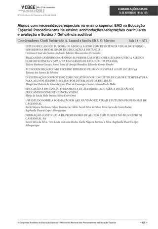 comunicações orais
                                                                                                             16 DE NOVEMBRO | 14 h às 16 h



alunos com necessidades especiais no ensino superior, eaD na educação
especial, Procedimentos de ensino: acomodações/adaptações curriculares
e avaliação e surdez / Deficiência auditival
Coordenadores: Giseli Barbieri do A. Lauand e Sandra Eli S. O. Martins                                                Sala 14 – AT1
        ESTUDO DE CASO DE TUTORIA DE APOIO A ALUNO COM DEFICIÊNCIA VISUAL NO ENSINO
        SUPERIOR NA MODALIDADE DE EDUCAÇÃO À DISTÂNCIA
        Cristiano César dos Santos Andrade; Edicléa Mascarenhas Fernandes
        TRAÇANDO CAMINHOS NO ENSINO SUPERIOR: UM ESTUDO REALIZADO JUNTO A ALUNOS
        COM DEFICIÊNCIA VISUAL, NA UNIVERSIDADE ESTADUAL DA PARAÍBA
        Valéria Barbosa Guedes; Anna Terra de Araújo Brandão; Eduardo Gomes Onofre
        AUDIODESCRIÇÃO COMO RECURSO DIDÁTICO-PEDAGÓGICO PARA A EAD INCLUSIVA
        Tatiana dos Santos da Silveira
        INVESTIGAÇÃO DO PROCESSO COMUNICATIVO DOS CONCEITOS DE CALOR E TEMPERATURA
        PARA ALUNOS SURDOS MEDIADO POR INTERLOCUTOR DE LIBRAS
        Thiago Jose Batista de Almeida; Eder Pires de Camargo; Denise Fernandes de Mello
        EDUCAÇÃO À DISTÂNCIA: FERRAMENTA DE ACESSIBILIDADE PARA A INCLUSÃO DE
        EDUCANDOS COM DEFICIÊNCIA VISUAL
        Mirze de Sousa Melo Freitas; Sílvia Ester Orrú
        UM ESTUDO SOBRE A FORMAÇÃO EM AEE NA VISÃO DE ATUAIS E FUTUROS PROFESSORES DE
        CASTANHAL
        Karla Nayara Barbosa e Silva; Tamela Luz Melo; Suzeli Silva da Silva; Vera Lúcia da Costa Rocha;
        Raphaella Duarte Lopes Albuquerque
        FORMAÇÃO CONTINUADA DE PROFESSORES DE ALUNOS COM SURDEZ NO MUNICÍPIO DE
        CASTANHAL-PA
        Suzeli Silva da Silva, Vera Lúcia da Costa Rocha, Karla Nayara Barbosa e Silva, Raphaella Duarte Lopes
        Albuquerque




V congresso Brasileiro de educação especial/ Vii encontro nacional dos Pesquisadores da educação especial                         – 65 –
 