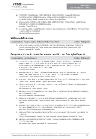 pôsteres
                                                                                                        15 DE NOVEMBRO | 18h15 ás 19h30



         68 PROPOSTA PEDAGÓGICA PARA O ENSINO DE PORTUGUÊS PARA ALUNOS COM
              DIFICULDADE DE APRENDIZAGEM: UMA ABORDAGEM LÚDICA E SOCIAL
              Izele Rodrigues Jorge; Josiele Almeida de Abreu; Janice Saratt Ramburger
         69 AVALIAÇÃO DO ENSINO DE LEITURA POR MEIO DE JOGOS EDUCATIVOS A CRIANÇAS
              COM DIFICULDADES DE APRENDIZAGEM
              Jacqueline Pimentel Tenório
         70 ALFABETIZAÇÃO E LETRAMENTO DIGITAL DE ALUNOS COM DEFICIÊNCIA INTELECTUAL
              - LIÇÕES DE UM PROCESSO
              João Gabriel Mascarenhas Freire


Múltiplas deficiências
Coordenadora: Nadja Carolina de Sousa Pinheiro Caetano                                                       Ginásio de Esporte
         71 AVALIAÇÃO DA CAPACIDADE MOTORA DE CRIANÇAS COM SÍNDROME DE DOWN
              Ester da Silva Gonçalves; Ana Cecília Santos Souza; Fabiana Araújo Silva; Tânia Cristina Bofi;
              Augusto Cesinando de Carvalho


pesquisa e produção do conhecimento científico em educação especial
Coordenadora: Lucélia Cardoso                                                                                Ginásio de Esporte
         72 EXPERIENCIA EN LA NTERVENCION DE NIÑOS Y NIÑAS DESDDE EL CENTRO DE
              FORMACIÓN, INVESTIGACIÓN Y ATENCIÓN A LAS NECESIDADES EDUCATIVAS
              ESPECIALES DE LA MAESTRIA EN EDUCACIÓN ESPECIAL DE LA UNIVERSIDAD
              AUTONOMA DE CIUDAD JUAREZ,MEXICO
              Eliamar Gomes de Mello
         73 A INCLUSÃO DE ALUNOS COM NECESSIDADES EDUCACIONAIS ESPECIAIS NO ENSINO
              MÉDIO DA ESCOLA PÚBLICA ESTADUAL: CARACTERIZAÇÃO DO ALUNADO
              Cristina Cinto Araujo Pedroso; Fabíola Tassiane Fenara
         74 SURDEZ E DEFICIÊNCIA AUDITIVA EM UM MUNICÍPIO DO INTERIOR PAULISTA (2007-2010)
              Camila Odette Candiani; Adriana Laplane; Ana Lacerda Pomilio
         75 DÉFICIT DE ATENÇÃO E HIPERATIVIDADE: CONCEPÇÕES E AÇÕES DE PROFESSORES DA
              EDUCAÇÃO BÁSICA
              Ana Paula Vizacre; Eliana Marques Zanata
         76 A ESCOLARIZAÇÃO DA PESSOA COM DEFICIÊNCIA NAS COMUNIDADES RIBEIRINHAS DA
              AMAZÔNIA PARAENSE
              Ana Paula Cunha dos Santos Fernandes
         77 O FINANCIAMENTO DA EDUCAÇÃO ESPECIAL NO ESTADO DE SÃO PAULO (2007-2010)
              Ana Lacerda Pomilio; Camila Odette Candiani; Pedro Cristovão Carneiro da Cunha Barrio; Adriana
              Laplane
         78 ANÁLISE DOS INDICADORES EDUCACIONAIS BRASILEIROS: O ATENDIMENTO REALIZADO
              EM ESCOLAS PRIVADAS EXCLUSIVAMENTE ESPECIAIS LOCALIZADAS NO CAMPO
              Aline Dozzi Tezza Loureiro; Diego Henrique Carvalho
         79 OBSERVATÓRIO NACIONAL DE EDUCAÇÃO ESPECIAL: CONSTITUIÇÃO DE UMA REDE DE
              PESQUISA
              Enicéia Gonçalves Mendes; Fabiana Cia; Aline Aparecida Veltrone; Sabrina Fernandes de Castro
         80 A ESCOLA E O PERCURSO EDUCATIVO DE PESSOAS COM PARALISIA CEREBRAL: UM
              ESTUDO DE CASO
              Jose Antonio Souza Matos; Joao Danilo de Oliveira Batista




V Congresso Brasileiro de educação especial/ VII encontro Nacional dos pesquisadores da educação especial                      – 73 –
 