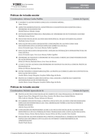 pôsteres
                                                                                                        15 DE NOVEMBRO | 18h15 ás 19h30



práticas de inclusão escolar
Coordenadora: Adriana Cunha Padilha                                                                          Ginásio de Esporte
         92 E AGORA? O ALUNO SURDO CONCLUIU O ENSINO MÉDIO...
              Tânia Tartuci
         93 ASPECTOS MORFOLÓGICOS, GENOTÍPICOS E COGNITIVOS DOS SUJEITOS COM A
              SÍNDROME DE KLINEFELTER
              Michell Pedruzzi Mendes Araújo
         94 ENVELHECIMENTO PRECOCE: PROGÉRIA OU SÍNDROME DE HUTCHINSON-GILFORD
              Marlinda Gomes Ferrari
         95 INCLUSÃO ESCOLAR DE ALUNOS SEM DEFICIÊNCIA: DE QUE ESTAMOS FALANDO?
              Marlinda Gomes Ferrari
         96 EDUCAÇÃO INCLUSIVA EM QUESTÃO: CONCEPÇÕES DE ALUNOS COM E SEM
              NECESSIDADES EDUCACIONAIS ESPECIAIS SOBRE SUA ESCOLA
              Jessica Fernanda Lopes; Vera Lucia Messias Fialho Capellini
         97 EDUCAÇÃO INCLUSIVA EM QUESTÃO: ANÁLISE DA INTERAÇÃO E INFRAESTRUTURA DE
              UMA ESCOLA
              Jessica Fernanda Lopes; Vera Lucia Messias Fialho Capellini
         98 SÍNDROME DE NOONAN E SÍNDROME DE WILLIAMS: O BRINCAR COMO POSSIBILIDADE
              DE AÇÃO PEDAGÓGICA
              Dirlan de Oliveira Machado Bravo; Livia Vares da Silveira
         99 A VOZ E VEZ DE ALUNOS COM SÍNDROME DE NOONAN NA ESCOLA COMUM: PRÁTICAS
              PEDAGÓGICAS
              Dirlan de Oliveira Machado Bravo
        100 ENTRE TENSÕES E DESESTABILIZAÇÕES: AS PRÁTICAS CURRICULARES NO CONTEXTO DA
              EDUCAÇÃO INCLUSIVA
              Amelia Maria Araujo Mesquita; Genylton Odilon Rego da Rocha
        101 PRÁTICAS CURRICULARES INCLUSIVAS: UMA ANÁLISE A PARTIR DAS VARIÁVEIS
              METODOLÓGICAS DE INTERVENÇÃO
              Amelia Maria Araujo Mesquita; Genylton Odilon Rego da Rocha


práticas de inclusão escolar
Coordenadora: Michele Aparecida de Sá                                                                        Ginásio de Esporte
        102 PRÁTICAS DE INCLUSÃO ESCOLAR NO ÂMBITO DE UMA PEDAGOGIA DE PROJETOS
              Rogerio Sousa Pires; Margareth Gomes Rosa Arantes; Elis Maria Sousa Salatiel Ribeiro;
              Nilce Leide de Almeida; Wisney Adriano de Menezes
        103 OS SABERES DOCENTES PARA A PRÁTICA INCLUSIVA DE ALUNOS COM NECESSIDADES
              ESPECIAIS NO ENSINO REGULAR: UMA ABORDAGEM TEÓRICA EM PAULO FREIRE E
              PIERRE BOURDIEU
              Adarita Souza da Silva
        104 CONCEPÇÕES DE PROFESSORES ACERCA DA INCLUSÃO ESCOLAR DE ALUNOS COM
              DEFICIÊNCIA E DE SUA FORMAÇÃO PARA TRABALHAR COM A EDUCAÇÃO INCLUSIVA
              Cristiane Tomaz; Denise Marina Ramos; Suzana Sirlene da Silva; Leandro Osni Zaniolo
        105 INCLUSÃO DE ALUNOS SURDOS PELA PRÁTICA PEDAGÓGICA: ENERGIA EM TRÂNSITO,
              EXPLICADA EM LIBRAS E DIVULGADA NA INTERNET COMO REFERÊNCIA DE
              APRENDIZAGEM
              Danilo Prado Ramos




V Congresso Brasileiro de educação especial/ VII encontro Nacional dos pesquisadores da educação especial                      – 75 –
 