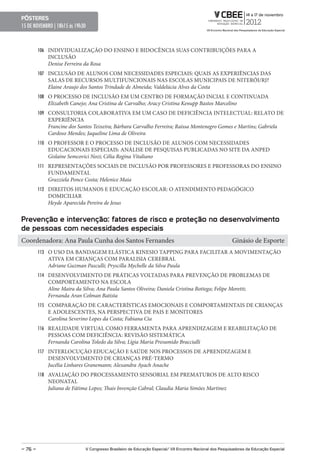 pôsteres
15 DE NOVEMBRO | 18h15 ás 19h30



         106 INDIVIDUALIZAÇÃO DO ENSINO E BIDOCÊNCIA SUAS CONTRIBUIÇÕES PARA A
            INCLUSÃO
            Denise Ferreira da Rosa
         107 INCLUSÃO DE ALUNOS COM NECESSIDADES ESPECIAIS: QUAIS AS EXPERIÊNCIAS DAS
            SALAS DE RECURSOS MULTIFUNCIONAIS NAS ESCOLAS MUNICIPAIS DE NITERÓI/RJ?
            Elaine Araujo dos Santos Trindade de Almeida; Valdelúcia Alves da Costa
         108 O PROCESSO DE INCLUSÃO EM UM CENTRO DE FORMAÇÃO INCIAL E CONTINUADA
            Elizabeth Canejo; Ana Cristina de Carvalho; Aracy Cristina Kenupp Bastos Marcelino
         109 CONSULTORIA COLABORATIVA EM UM CASO DE DEFICIÊNCIA INTELECTUAL: RELATO DE
            EXPERIÊNCIA
            Francine dos Santos Teixeira; Bárbara Carvalho Ferreira; Raíssa Montenegro Gomes e Martins; Gabriela
            Cardoso Mendes; Jaqueline Lima de Oliveira
         110 O PROFESSOR E O PROCESSO DE INCLUSÃO DE ALUNOS COM NECESSIDADES
            EDUCACIONAIS ESPECIAIS: ANÁLISE DE PESQUISAS PUBLICADAS NO SITE DA ANPED
            Gislaine Semcovici Nozi; Célia Regina Vitaliano
         111 REPRESENTAÇÕES SOCIAIS DE INCLUSÃO POR PROFESSORES E PROFESSORAS DO ENSINO
            FUNDAMENTAL
            Grazziela Ponce Costa; Helenice Maia
         112 DIREITOS HUMANOS E EDUCAÇÃO ESCOLAR: O ATENDIMENTO PEDAGÓGICO
            DOMICILIAR
            Heyde Aparecida Pereira de Jesus


prevenção e intervenção: fatores de risco e proteção no desenvolvimento
de pessoas com necessidades especiais
Coordenadora: Ana Paula Cunha dos Santos Fernandes                                                         Ginásio de Esporte
         113 O USO DA BANDAGEM ELÁSTICA KINESIO TAPPING PARA FACILITAR A MOVIMENTAÇÃO
            ATIVA EM CRIANÇAS COM PARALISIA CEREBRAL
            Adriane Guzman Pasculli; Pryscilla Mychelle da Silva Paula
         114 DESENVOLVIMENTO DE PRÁTICAS VOLTADAS PARA PREVENÇÃO DE PROBLEMAS DE
            COMPORTAMENTO NA ESCOLA
            Aline Maira da Silva; Ana Paula Santos Oliveira; Daniela Cristina Bottega; Felipe Moretti;
            Fernanda Aran Colman Batista
         115 COMPARAÇÃO DE CARACTERÍSTICAS EMOCIONAIS E COMPORTAMENTAIS DE CRIANÇAS
            E ADOLESCENTES, NA PERSPECTIVA DE PAIS E MONITORES
            Carolina Severino Lopes da Costa; Fabiana Cia
         116 REALIDADE VIRTUAL COMO FERRAMENTA PARA APRENDIZAGEM E REABILITAÇÃO DE
            PESSOAS COM DEFICIÊNCIA: REVISÃO SISTEMÁTICA
            Fernanda Carolina Toledo da Silva; Lígia Maria Presumido Braccialli
         117 INTERLOCUÇÃO EDUCAÇÃO E SAÚDE NOS PROCESSOS DE APRENDIZAGEM E
            DESENVOLVIMENTO DE CRIANÇAS PRÉ-TERMO
            Jucélia Linhares Granemann; Alexandra Ayach Anache
         118 AVALIAÇÃO DO PROCESSAMENTO SENSORIAL EM PREMATUROS DE ALTO RISCO
            NEONATAL
            Juliana de Fátima Lopes; Thais Invenção Cabral; Claudia Maria Simões Martinez




– 76 –                        V Congresso Brasileiro de educação especial/ VII encontro Nacional dos pesquisadores da educação especial
 
