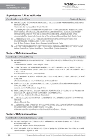 pôsteres
15 DE NOVEMBRO | 18h15 ás 19h30



superdotados / Altas habilidades
Coordenadora: André Virela                                                                                 Ginásio de Esporte
         159 LOCALIZAÇÃO REGIONAL DE PROGRAMAS DE ATENDIMENTO EM ALTAS HABILIDADES/
            SUPERDOTAÇÃO
            Clayton dos Reis Marques; Maria Amelia Almeida
         160 A FORMAÇÃO DOCENTE EM UMA PERSPECTIVA TEÓRICA CRÍTICA E A PERCEPÇÃO DE
            PROFESSORES DA EDUCAÇÃO BÁSICA SOBRE UM ALUNO COM ALTAS HABILIDADES/
            SUPERDOTAÇÃO DO 5º ANO DO ENSINO FUNDAMENTAL: UM ESTUDO DE CASO
            Alessandra da Silva Souza Avila Amaral; Maria Vitoria Campos Mamede Maia; Gisele Batista Herdy
         161 A APRECIAÇÃO DAS ALTAS HABILIDADES/SUPERDOTAÇÃO NO CONTEXTO DOS
            PROGRAMAS DE CORREÇÃO DE FLUXO ESCOLAR
            Joíse de Brum Bertazzo; Renata Gomes Camargo; Soraia Napoleão Freitas
         162 A ENTREVISTA NA PESQUISA CIENTÍFICA SOBRE ALTAS HABILIDADES/SUPERDOTAÇÃO
            Juliana Chueire Lyra; Fabiane Silva Chueire Cianca; Maria Cristina Marquezine


surdez / Deficiência auditiva
Coordenadora: Patricia Oliveira                                                                            Ginásio de Esporte
         163 O INTÉRPRETE DE LIBRAS NO ENSINO FUNDAMENTAL: ANÁLISE DA ATUAÇÃO EM SALA
            DE AULA
            Alessandra Bueno Ferreira; Eliana Marques Zanata
         164 A DOCÊNCIA DE PROFESSORES SURDOS: REPRESENTANTES DAS MARCAS CULTURAIS E
            IDENTITÁRIAS NO DISCURSO CURRICULAR E SEUS EFEITOS DO CURSO DE LETRAS/LIBRAS
            – PÓLO UFSM
            Cláudia de Arruda Sarturi; Carilissa Dall’Alba
         165 FILOSOFIA EDUCACIONAL BILÍNGUE, PRÁTICAS PEDAGÓGICAS E DISCURSIVAS: A SURDEZ
            EM JOGO
            Daniella Cristina Bosco; Sandra Eli Sartoreto de Oliveira Martins
         166 LÍNGUA, CULTURA E IDENTIDADE: ARTICULAÇÕES NECESSÁRIAS NO CONTEXTO DA
            EDUCAÇÃO DE SURDOS
            Eduarda Marion Padilhos; Keula Maqueli Closs
         167 IMPLANTAÇÃO DE UMA ESCOLA BILÍNGUE PARA SURDOS: O TRABALHO DO PROFESSOR
            BILÍNGUE NA AQUISIÇÃO DE CONCEITOS EM MATEMÁTICA
            Elaine Cristina Bortolotti; Ana Claudia Balieiro Lodi
         168 A VISUALIZAÇÃO NO ENSINO DE MATEMÁTICA: UMA EXPERIÊNCIA COM ESTUDANTES
            SURDOS
            Elielson Ribeiro de Sales
         169 A OBSERVAÇÃO DE EPISÓDIOS INTERATIVOS ENTRE CRIANÇAS SURDAS NO CONTEXTO
            DE UMA INSTITUIÇÃO DE EDUCAÇÃO INFANTIL
            Erica Aparecida Garrutti de Lourenço; Carolina de Oliveira Jimenez e Silvestre


surdez / Deficiência auditiva
Coordenadora: Sabrina Fernandes de Castro                                                                  Ginásio de Esporte
         170 DE PROTAGONISTA A COADJUVANTE: A REPRESENTAÇÃO DA SURDEZ NO CINEMA
            CONTEMPORÂNEO
            Fátima Inês Wolf de Oliveira; Marcos Medeiros
         171 EDUCAÇÃO DE SURDOS: PROCESSO EDUCACIONAL DE SURDOS NA CIDADE DE MARABÁ
            Francisca Maria Cerqueira da Silva

– 80 –                        V Congresso Brasileiro de educação especial/ VII encontro Nacional dos pesquisadores da educação especial
 