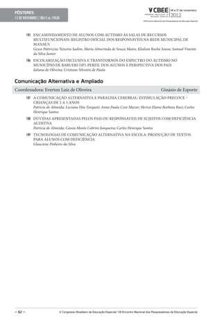 pôsteres
15 DE NOVEMBRO | 18h15 ás 19h30



         185 ENCAMINHAMENTO DE ALUNOS COM AUTISMO ÀS SALAS DE RECURSOS
            MULTIFUNCIONAIS: REGISTRO OFICIAL DOS RESPONSÁVEIS NA REDE MUNICIPAL DE
            MANAUS
            Geyse Pattrizzia Teixeira Sadim; Maria Almerinda de Souza Matos; Kledson Rocha Sousa; Samuel Vinente
            da Silva Junior
         186 ESCOLARIZAÇÃO INCLUSIVA E TRANSTORNOS DO ESPECTRO DO AUTISMO NO
            MUNICÍPIO DE BARUERI (SP): PERFIL DOS ALUNOS E PERSPECTIVA DOS PAIS
            Juliana de Oliveira; Cristiane Silvestre de Paula


Comunicação Alternativa e Ampliado
Coordenadora: Everton Luiz de Oliveira                                                                     Ginásio de Esporte
         187 A COMUNICAÇÃO ALTERNATIVA E PARALISIA CEREBRAL: ESTIMULAÇÃO PRECOCE –
            CRIANÇAS DE 2 A 5 ANOS
            Patricia de Almeida; Luciana Dêa Turqueti; Anna Paula Czar Mazur; Herica Elaine Barbosa Ruiz; Carlos
            Henrique Santos
         188 DÚVIDAS APRESENTADAS PELOS PAIS OU RESPONSÁVEIS DE SUJEITOS COM DEFICIÊNCIA
            AUDITIVA
            Patricia de Almeida; Cássia Menin Cabrini Junqueira; Carlos Henrique Santos
         189 TECNOLOGIAS DE COMUNICAÇÃO ALTERNATIVA NA ESCOLA: PRODUÇÃO DE TEXTOS
            PARA ALUNOS COM DEFICIÊNCIA
            Glauciene Pinheiro da Silva




– 82 –                        V Congresso Brasileiro de educação especial/ VII encontro Nacional dos pesquisadores da educação especial
 