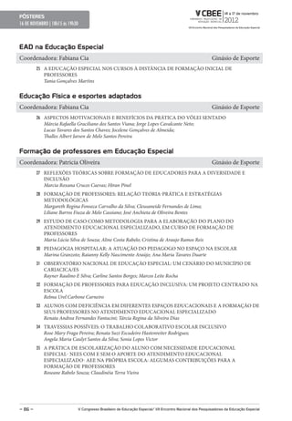 pôsteres
16 DE NOVEMBRO | 18h15 ás 19h30



eAD na educação especial
Coordenadora: Fabiana Cia                                                                                  Ginásio de Esporte
         25 A EDUCAÇÃO ESPECIAL NOS CURSOS À DISTÂNCIA DE FORMAÇÃO INICIAL DE
            PROFESSORES
            Tania Gonçalves Martins


educação Física e esportes adaptados
Coordenadora: Fabiana Cia                                                                                  Ginásio de Esporte
         26 ASPECTOS MOTIVACIONAIS E BENEFÍCIOS DA PRÁTICA DO VÔLEI SENTADO
            Márcia Rafaella Graciliano dos Santos Viana; Jorge Lopes Cavalcante Neto;
            Lucas Tavares dos Santos Chaves; Jocelene Gonçalves de Almeida;
            Thalles Albert Jarsen de Melo Santos Pereira


Formação de professores em educação especial
Coordenadora: Patricia Oliveira                                                                            Ginásio de Esporte
         27 REFLEXÕES TEÓRICAS SOBRE FORMAÇÃO DE EDUCADORES PARA A DIVERSIDADE E
            INCLUSÃO
            Marcia Roxana Cruces Cuevas; Hiran Pinel
         28 FORMAÇÃO DE PROFESSORES: RELAÇÃO TEORIA-PRÁTICA E ESTRATÉGIAS
            METODOLÓGICAS
            Margareth Regina Fonseca Carvalho da Silva; Cleusaneide Fernandes de Lima;
            Liliane Barros Fiuza de Melo Cassiano; José Anchieta de Oliveira Bentes
         29 ESTUDO DE CASO COMO METODOLOGIA PARA A ELABORAÇÃO DO PLANO DO
            ATENDIMENTO EDUCACIONAL ESPECIALIZADO, EM CURSO DE FORMAÇÃO DE
            PROFESSORES
            Maria Lúcia Silva de Souza; Aline Costa Rabelo; Cristina de Araujo Ramos Reis
         30 PEDAGOGIA HOSPITALAR: A ATUAÇÃO DO PEDAGOGO NO ESPAÇO NA ESCOLAR
            Marina Granzoto; Raianny Kelly Nascimento Araújo; Ana Maria Tavares Duarte
         31 OBSERVATÓRIO NACIONAL DE EDUCAÇÃO ESPECIAL: UM CENÁRIO DO MUNICÍPIO DE
            CARIACICA/ES
            Rayner Raulino E Silva; Carline Santos Borges; Marcos Leite Rocha
         32 FORMAÇÃO DE PROFESSORES PARA EDUCAÇÃO INCLUSIVA: UM PROJETO CENTRADO NA
            ESCOLA
            Relma Urel Carbone Carneiro
         33 ALUNOS COM DEFICIÊNCIA EM DIFERENTES ESPAÇOS EDUCACIONAIS E A FORMAÇÃO DE
            SEUS PROFESSORES NO ATENDIMENTO EDUCACIONAL ESPECIALIZADO
            Renata Andrea Fernandes Fantacini; Tárcia Regina da Silveira Dias
         34 TRAVESSIAS POSSÍVEIS: O TRABALHO COLABORATIVO ESCOLAR INCLUSIVO
            Rose Mary Fraga Pereira; Renata Suzi Escudeiro Hastenreiter Rodrigues;
            Angela Maria Caulyt Santos da Silva; Sonia Lopes Victor
         35 A PRÁTICA DE ESCOLARIZAÇÃO DO ALUNO COM NECESSIDADE EDUCACIONAL
            ESPECIAL- NEES COM E SEM O APORTE DO ATENDIMENTO EDUCACIONAL
            ESPECIALIZADO- AEE NA PRÓPRIA ESCOLA: ALGUMAS CONTRIBUIÇÕES PARA A
            FORMAÇÃO DE PROFESSORES
            Roseane Rabelo Souza; Claudinéia Terra Vieira




– 86 –                        V Congresso Brasileiro de educação especial/ VII encontro Nacional dos pesquisadores da educação especial
 