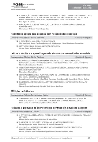 pôsteres
                                                                                                        16 DE NOVEMBRO | 18h15 ás 19h30



         36 A FORMAÇÃO DE PROFESSORES ATUANTES COM ALUNOS COM PARALISIA CEREBRAL E AS
              POLÍTICAS PÚBLICAS NOS DOCUMENTOS OFICIAIS DA REDE MUNICIPAL DE MANAUS
              Samuel Vinente da Silva Junior; Maria Almerinda de Souza Matos; Luzia Mara dos Santos;
              Stael Regina de Oliveira
         37 EDUCAÇÃO INCLUSIVA E FORMAÇÃO CONTINUADA DE PROFESSORES:DESAFIOS E
              POSSIBILIDADES
              Silvana Sousa Andrade; Viviane Borges Dias


Habilidades sociais para pessoas com necessidades especiais
Coordenadora: Melissa Picchi Zambon                                                                          Ginásio de Esporte
         38 A DEFICIÊNCIA MOLDADA PELA SOCIEDADE
              Márcio de Souza Santos; Carolina Gonçalves da Silva Fouraux; Elionai Ribeiro de Almeida Dias
         39 CENTRO DE APOIO À ESCOLARIZAÇÃO INCLUSIVA
              Míriam Gomes Avelar de Morais


Leitura e escrita e a aprendizagem de alunos com necessidades especiais
Coordenadora: Melissa Picchi Zambon                                                                          Ginásio de Esporte
         40 JOGO NARRATIVO INFORMATIZADO: PRODUÇÃO TEXTUAL COLABORATIVA
              Débora Corrêa de Lima; Débora Corrêa de Lima; Marcos Alexandre Rose Silva; Claudia Maria Simões
              Martinez; Junia Coutinho Anacleto
         41 ATENDIMENTO EDUCACIONAL ESPECIALIZADO NA ESCOLA PÚBLICA: VENCENDO OS
              DESAFIOS DA DEFICIÊNCIA
              Liliana Irene Ribeiro Dutra
         42 ABORDAGEM HOLÍSTICA PARA PROMOÇÃO DO LETRAMENTO EMERGENTE DE ALUNOS
              SEM E COM NECESSIDADES ESPECIAIS
              Renata Franco Severo Fantini; Lilian Maria Carminato Conti; Esmeralda Aparecida de Oliveira Barbosa
         43 INVESTIGAÇÃO DO COMPORTAMENTO DE ALUNOS COM EXPOSIÇÃO PRÉ-NATAL AO
              ÁLCOOL
              Vanessa Aparecida Peluccio de Azevedo; Tania Moron Saes Braga


Múltiplas deficiências
Coordenadora: Sabrina Fernandes de Castro                                                                    Ginásio de Esporte
         44 O ATENDIMENTO EDUCACIONAL ESPECIALIZADO PARA ALUNOS COM MÚLTIPLAS
              DEFICIÊNCIAS: UM ESTUDO SOBRE AS POLÍTICAS E AS PRÁTICAS PEDAGÓGICAS
              Maíra Gomes de Souza da Rocha; Márcia Denise Pletsch


pesquisa e produção do conhecimento científico em educação especial
Coordenadora: Sabrina F. Castro                                                                              Ginásio de Esporte
         45 A INTERVENÇÃO PEDAGÓGICA COM BASE NA PSICOGÊNESE DE WALLON COM CRIANÇAS
              AUTISTAS
              Kledson Rocha Sousa; Maria Almerinda de Souza Matos
         46 O BRINCAR E A INCLUSÃO PRÉ-ESCOLAR: RELATOS DE PROFESSORES
              Luciana Stoppa dos Santos; Tássia Lopes de Azevedo; Fabiana Cia
         47 AS PESQUISAS SOBRE MOVIMENTOS SOCIAIS DAS PESSOAS COM DEFICIÊNCIA:
              PERSPECTIVAS ANALÍTICAS
              Luciene Maria da Silva; Lucimêre Rodrigues de Souza; Sidenise Estrelado Sousa


V Congresso Brasileiro de educação especial/ VII encontro Nacional dos pesquisadores da educação especial                      – 87 –
 