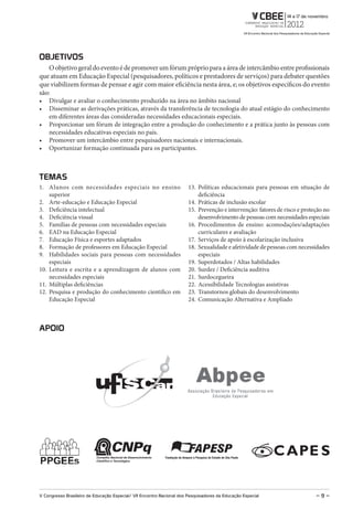 oBJETiVos
   O objetivo geral do evento é de promover um fórum próprio para a área de intercâmbio entre profissionais
que atuam em Educação Especial (pesquisadores, políticos e prestadores de serviços) para debater questões
que viabilizem formas de pensar e agir com maior eficiência nesta área, e; os objetivos específicos do evento
são:
   Divulgar e avaliar o conhecimento produzido na área no âmbito nacional
   Disseminar as derivações práticas, através da transferência de tecnologia do atual estágio do conhecimento
   em diferentes áreas das consideradas necessidades educacionais especiais.
   Proporcionar um fórum de integração entre a produção do conhecimento e a prática junto às pessoas com
   necessidades educativas especiais no país.
   Promover um intercâmbio entre pesquisadores nacionais e internacionais.
   Oportunizar formação continuada para os participantes.



TEmAs
1. Alunos com necessidades especiais no ensino                         13. Políticas educacionais para pessoas em situação de
    superior                                                               deficiência
2. Arte-educação e Educação Especial                                   14. Práticas de inclusão escolar
3. Deficiência intelectual                                             15. Prevenção e intervenção: fatores de risco e proteção no
4. Deficiência visual                                                      desenvolvimento de pessoas com necessidades especiais
5. Famílias de pessoas com necessidades especiais                      16. Procedimentos de ensino: acomodações/adaptações
6. EAD na Educação Especial                                                curriculares e avaliação
7. Educação Física e esportes adaptados                                17. Serviços de apoio à escolarização inclusiva
8. Formação de professores em Educação Especial                        18. Sexualidade e afetividade de pessoas com necessidades
9. Habilidades sociais para pessoas com necessidades                       especiais
    especiais                                                          19. Superdotados / Altas habilidades
10. Leitura e escrita e a aprendizagem de alunos com                   20. Surdez / Deficiência auditiva
    necessidades especiais                                             21. Surdocegueira
11. Múltiplas deficiências                                             22. Acessibilidade Tecnologias assistivas
12. Pesquisa e produção do conhecimento científico em                  23. Transtornos globais do desenvolvimento
    Educação Especial                                                  24. Comunicação Alternativa e Ampliado



APoio




V Congresso Brasileiro de Educação Especial/ Vii Encontro Nacional dos Pesquisadores da Educação Especial                   –9–
 