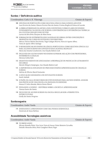 pôsteres
                                                                                                        16 DE NOVEMBRO | 18h15 ás 19h30



surdez / Deficiência auditiva
Coordenadora: Carla A. R. Vilaronga                                                                          Ginásio de Esporte
        108 OFICINAS DE PORTUGUÊS COMO SEGUNDA LÍNGUA PARA SURDOS ADULTOS
              Lara Ferreira dos Santos; Glaucia Ferreira Dias dos Santos; Cristina Broglia de Feitosa de Lacerda
        109 A OBRIGATORIEDADE DA MÚSICA NOS CONTEÚDOS CURRICULARES DO ENSINO
              FUNDAMENTAL NA ESCOLA DE SURDOS: CONVERGÊNCIAS E DIVERGÊNCIAS TEÓRICAS
              NA CULTURA DOS QUE NÃO OUVEM
              Larissa da Silva Brito; Rosejane da Mota Farias
        110 FORMAÇÃO DE INTÉRPRETES EDUCACIONAIS DE LIBRAS: ENTRE CONCEPÇÕES E
              PROPOSTAS DE CURSO DE EXTENSÃO UNIVERSITÁRIA
              Marcus Vinicius Batista Nascimento; Tiago Codogno Bezerra; Neiva de Aquino Albres;
              Vania de Aquino Albres Santiago
        111 O RESSIGNIFICAR DO ENSINO DE LÍNGUA PORTUGUESA COMO SEGUNDA LÍNGUA (L2)
              PARA ALUNOS SURDOS EM CONTEXTO EDUCACIONAL BILINGUE”
              Maria José Zanatta Cavalmoretti; Ana Claudia Balieiro Lodi
        112 INCLUSÃO DO ALUNO SURDO NO ENSINO SUPERIOR: RELAÇÃO COM PROFESSORES,
              INTÉRPRETE E COLEGAS
              Mariana Lisbôa Fefin
        113 DESENVOLVIMENTO DE LINGUAGEM E APROPRIAÇÃO DE PRÁTICAS DE LETRAMENTO
              EM LIBRAS
              Mariele Pelingrin Zamprogno; Ana Claudia Balieiro Lodi
        114 A IMPORTÂNCIA DOS JOGOS NO PROCESSO ENSINO/APRENDIZAGEM DE CRIANÇAS
              SURDAS
              Sabrina de Oliveira Maciel Guimarães
        115 A EDUCAÇÃO GEOGRÁFICA DE ESTUDANTES SURDOS
              Sarah Andrade
        116 O PAPEL DA SALA DE RECURSOS MULTIFUNCIONAIS PARA ALUNOS SURDOS: ANÁLISE
              DAS PRÁTICAS DE UMA ESCOLA DA BAIXADA FLUMINENSE
              Simone D`Avila Almeida; Márcia Denise Pletsch
        117 PENSANDO A SURDEZ – HISTÓRIAS SOBRE A ESCRITA E APRENDIZAGEM
              Vanessa Soares dos Santos
        118 INCLUSÃO DE ALUNOS SURDOS NA ESCOLA REGULAR SOB A PERSPECTIVA
              INTERCULTURAL
              Giselly dos Santos Peregrino


surdocegueira
Coordenadora: André Varela                                                                                   Ginásio de Esporte
        119 ENSINANDO E APRENDENDO COM UMA PESSOA SURDOCEGA
              Zaratrusta de Souza Barbosa


Acessibilidade tecnologias assistivas
Coordenadora: André Varela                                                                                   Ginásio de Esporte
        120 TO BRINCANDO
              Miryam Bonadiu Pelosi; Vera Lúcia Vieira de Souza; Cíntia Monteiro Carvalho;
              Danielle Abranches Brito; Petra Castiglioni Muniz Puget




V Congresso Brasileiro de educação especial/ VII encontro Nacional dos pesquisadores da educação especial                      – 93 –
 