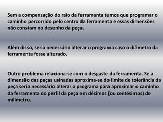 Sem a compensação do raio da ferramenta temos que programar o
caminho percorrido pelo centro da ferramenta e essas dimensões
não constam no desenho da peça.
Além disso, seria necessário alterar o programa caso o diâmetro da
ferramenta fosse alterado.
Outro problema relaciona-se com o desgaste da ferramenta. Se a
dimensão das peças usinadas aproxima-se do limite de tolerância da
peça seria necessário alterar o programa para aproximar o caminho
da ferramenta do perfil da peça em décimos (ou centésimos) de
milímetro.
 