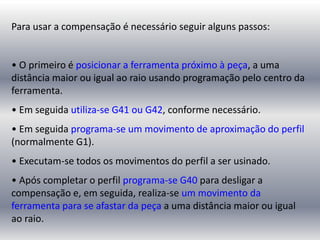 Para usar a compensação é necessário seguir alguns passos:
• O primeiro é posicionar a ferramenta próximo à peça, a uma
distância maior ou igual ao raio usando programação pelo centro da
ferramenta.
• Em seguida utiliza-se G41 ou G42, conforme necessário.
• Em seguida programa-se um movimento de aproximação do perfil
(normalmente G1).
• Executam-se todos os movimentos do perfil a ser usinado.
• Após completar o perfil programa-se G40 para desligar a
compensação e, em seguida, realiza-se um movimento da
ferramenta para se afastar da peça a uma distância maior ou igual
ao raio.
 