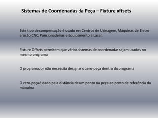 Sistemas de Coordenadas da Peça – Fixture offsets
Este tipo de compensação é usado em Centros de Usinagem, Máquinas de Eletro-
erosão CNC, Puncionadeiras e Equipamento a Laser.
Fixture Offsets permitem que vários sistemas de coordenadas sejam usados no
mesmo programa
O programador não necessita designar o zero-peça dentro do programa
O zero-peça é dado pela distância de um ponto na peça ao ponto de referência da
máquina
 
