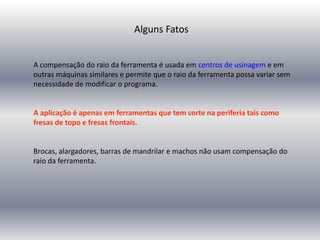 A compensação do raio da ferramenta é usada em centros de usinagem e em
outras máquinas similares e permite que o raio da ferramenta possa variar sem
necessidade de modificar o programa.
A aplicação é apenas em ferramentas que tem corte na periferia tais como
fresas de topo e fresas frontais.
Brocas, alargadores, barras de mandrilar e machos não usam compensação do
raio da ferramenta.
Alguns Fatos
 