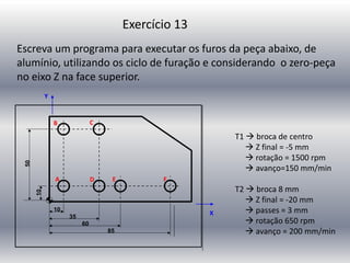 Exercício 13
T1  broca de centro
 Z final = -5 mm
 rotação = 1500 rpm
 avanço=150 mm/min
T2  broca 8 mm
 Z final = -20 mm
 passes = 3 mm
 rotação 650 rpm
 avanço = 200 mm/min
Escreva um programa para executar os furos da peça abaixo, de
alumínio, utilizando os ciclo de furação e considerando o zero-peça
no eixo Z na face superior.
Y
X
F
E
D
C
B
A
 